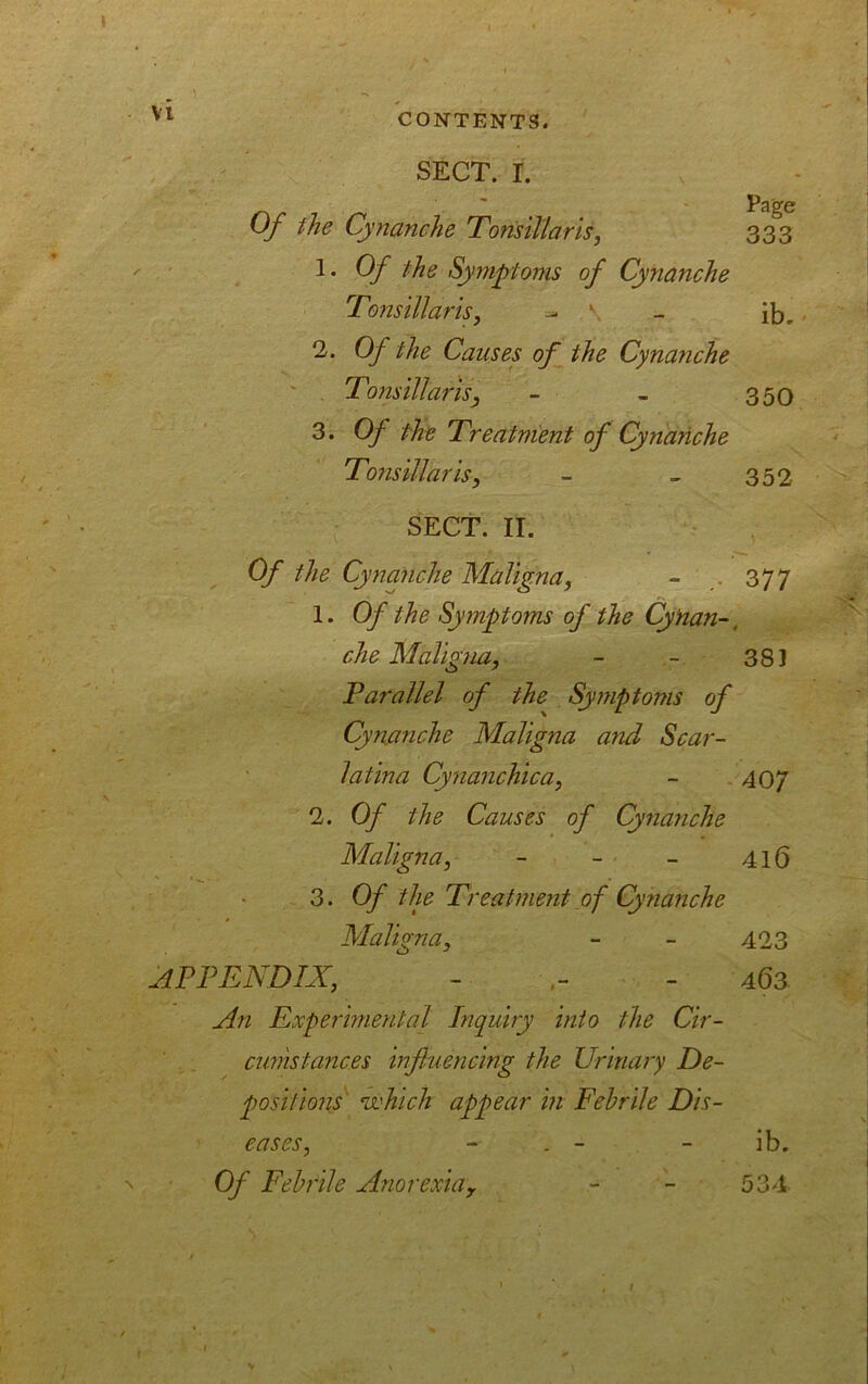 SECT. I. Of the Cynanche Tonsillaris, 333 1. Of the Symptoms of Cynanche Tonsillaris, ~ ib.. 2. Of the Causes of the Cynanche ' . Toiisillai'isy - - 350 3. Of the Treatment of Cynanche Tonsillaris, - - 352 SECT. II. Of the Cynanche Maligna, - 377 1. Of the Symptoms of the CyHan-, che Maligna, - - 381 Parallel of the Symptoms of Cynanche Maligna and Scar- latina Cynanchica, - 407 2. Of the Causes of Cynanche Maligna, - - - 416 3. Of the Treatment of Cynanche Maligna, - - 423 APPENDIX, - - 463 An Experimental Inquiry into the Cir- cumstances influencing the Urinary De- positions' which appear in Febrile Dis- eases, - - ib. Of Febrile Anorexiay - - 534 » ■ , / >