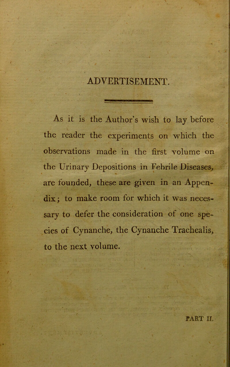 / ADVERTISEMENT. As it is the Author’s wish to lay before the reader the experiments on which the i, observations made in the first volume on the Urinary Depositions in Febrile Diseases, are founded, these are given in an Appen- dix ; to make room for which it was neces- sary to defer the consideration of one spe- cies of Cynanche, the Cynanche Trachealis, to the next volume. PART II. N
