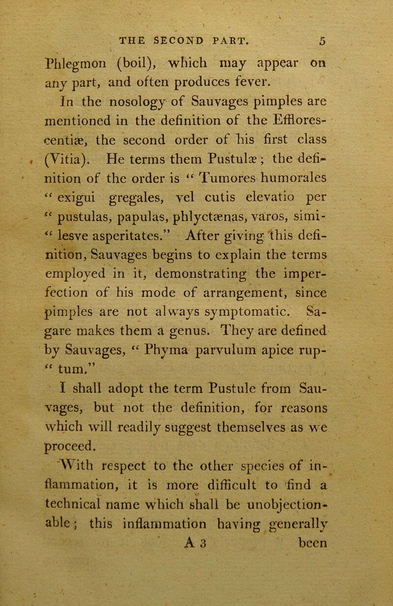 Phlegmon (boil), which may appear on any part, and often produces fever. In the nosology of Sauvages pimples are mentioned in the definition of the Efilores- centiae, the second order of his first class « (Yitia). He terms them Pustulae; the defi- nition of the order is “ Tumores humorales exigui gregales, vel cutis elevatio per pustulas, papulas, phlyctaenas, varos, simi- lesve asperitates.” After giving Ihis defi- nition, Sauvages begins to explain the terms employed in it, demonstrating the imper- fection of his mode of arrangement, since pimples are not always symptomatic. Sa- gare makes them a genus. They are defined by Sauvages, Phyma parvulum apice rup- “ turn.” I shall adopt the term Pustule from Sau- vages, but not the definition, for reasons which will readily suggest themselves as we proceed. With respect to the other species of in- flammation, it is more difficult to find a technical name which shall be unobjection- able ; this inflammation having generally A 3 been