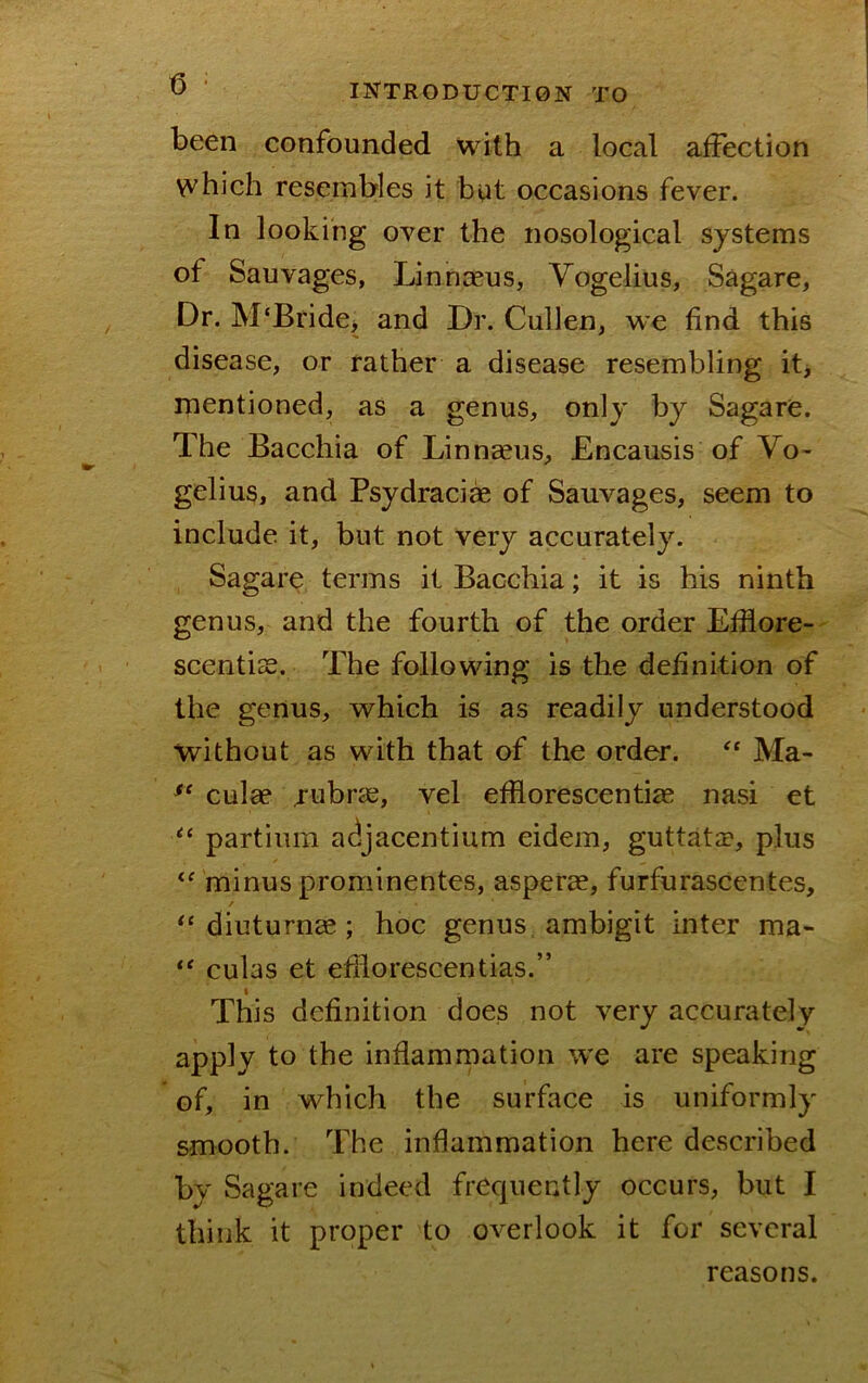 been confounded with a local affection which resembles it but occasions fever. In looking over the nosological systems of Sauvages, Linnaeus, Yogelius, Sagare, Dr. M‘Bride, and Dr. Cullen, we find this disease, or rather a disease resembling itj mentioned, as a genus, only by Sagare. The Bacchia of Linnceus, Encausis of Vo- gelius, and Psydraci^ of Sauvages, seem to include it, but not very accurately. Sagare terms it Bacchia; it is his ninth genus, and the fourth of the order Efflore- scentiss. The following is the definition of the genus, which is as readily understood without as with that of the order. Ma- culae jubrie, vel efilorescentia; nasi et partium adjacentium eidem, guttata?, plus minus prominentes, asper«, furfurascentes, diuturnee ; hoc genus ambigit inter ma- culas et efilorescentias.” This definition does not very accurately apply to the inflammation we are speaking of, in which the surface is uniformly smooth. The inflammation here described by Sagare indeed frequently occurs, but I think it proper to overlook it for several reasons.