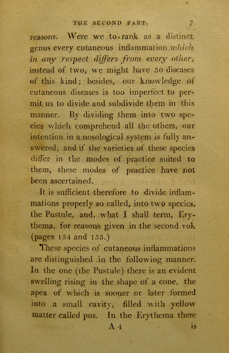 i reasons. Were we to*rank as a distinct genus every cutaneous inflammation in any respect differs from every others instead of two, we might have 50 diseases of this kind; besides, our knowledge of cutaneous diseases is too imperfect to per- mit us to divide and subdivide them in this manner. By dividing them into two spe- cies which comprehend all the others, our intention in a.nosological system is fully anr swered, and if the varieties of these species differ in the modes of practice suited to them, these modes of practice have not been ascertained. It is sufficient therefore to divide inflam- mations properly so called, into two species, the Pustule, and, what .1 shall term. Ery- thema, for reasons given in the second vok (pages 154 and 155.) These species of cutaneous inflammations are distinguished in the following manner. In the one (the Pustule) there is an evident swelling rising in the shape of a cone, the apex of wliich is sooner or later formed into a small cavity, filled with yellow matter called pus. In the Erythema there A 4 is