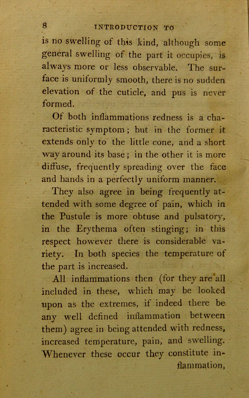 is no swelling of this kind, although some general swelling of the part it occupies, is always more or less observable. The sur- face is uniformly smooth, there is no sudden elevation of the cuticle, and pus is never formed. Of both inflammations redness is a cha- racteristic symptom ; but in the former it extends only to' the little cone, and a short way around its base; in the other it is more diffuse, frequently spreading over the face and hands in a perfectly uniform manner. They also agree in being frequently at- tended with some degree of pain, which in the Pustule is more obtuse and pulsatory, in the Erythema often stinging; in this respect however there is considerable va- riety. In both species the temperature of the part -is increased. All inflammations then (for they are*all included in these, which may be looked upon as the extremes, if indeed there be any well defined inflammation between them) agree in being attended with redness, increased temperature, pain, and swelling. Whenever these occur they constitute in- flammation,