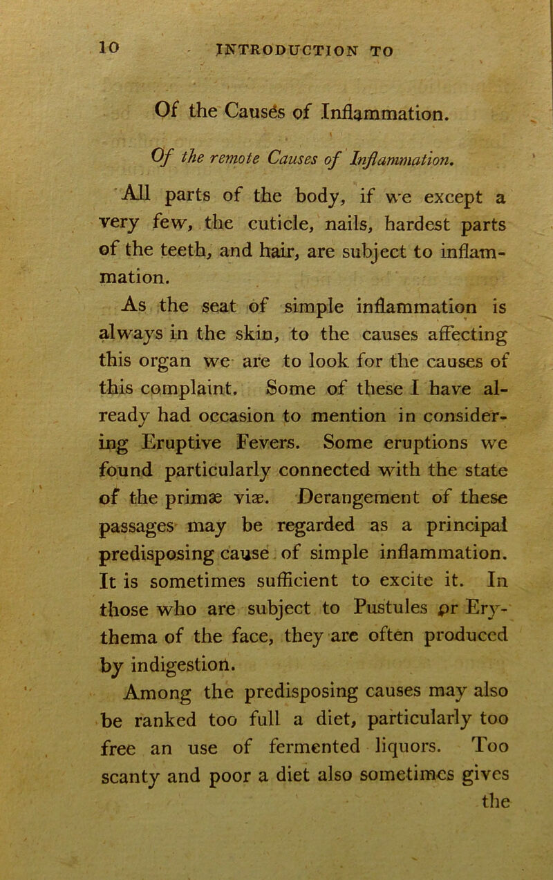 Of the Causes of Inflammation. \ Of the remote Causes of Inflammation, All parts of the body, if we except a very few, the cuticle, nails, hardest parts of the teeth, and hair, are subject to inflam- mation. As the seat of simple inflammation is always in the skin, to the causes affecting this organ we are to look for the causes of this complaint. Some of these I have al- ready had occasion to mention in consider- ing Eruptive Fevers. Some eruptions we found particularly connected with the state of the primae viae. Derangement of these passages may be regarded as a principal predisposing cause. of simple inflammation. It is sometimes suflicient to excite it. In those who are subject to Pustules pr Ery- thema of the face, they are often produced by indigestiori. Among the predisposing causes may also be ranked too full a diet, particularly too free an use of fermented liquors. Too scanty and poor a diet also sometimes gives