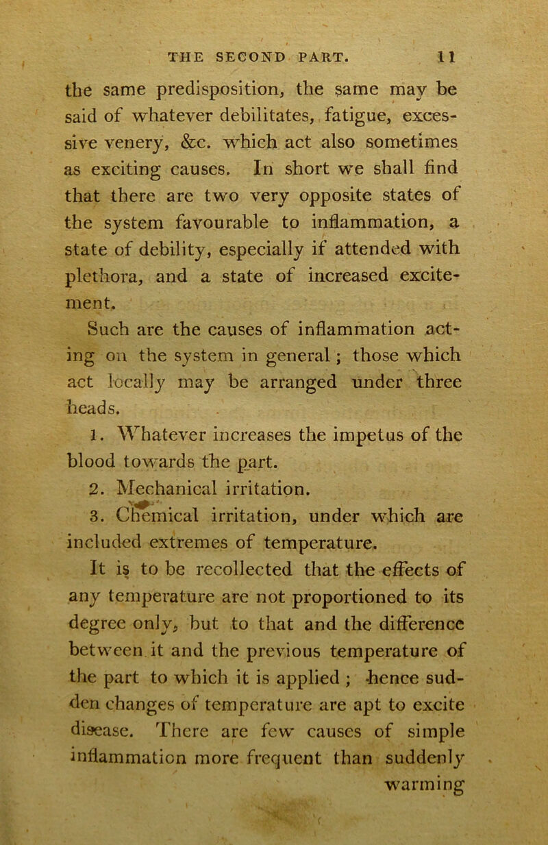 the same predisposition, the same may be said of whatever debilitates, fatigue, exces- sive venery, &c. which act also sometimes as exciting causes. In short we shall find that there are two very opposite states of the system favourable to inflammation, a state of debility, especially if attended with plethora, and a state of increased excite- ment. Such are the causes of inflammation act- ing on the system in general; those which act locally may be arranged under three heads. 1. Whatever increases the impetus of the blood towards the p„art. 2. Mechanical irritation. 3. Chemical irritation, under which ai-e included extremes of temperature. It is to be recollected that the effects of any temperature are not proportioned to its degree only, but to that and the difference between it and the previous temperature of the part to which it is applied ; hence sud- den changes of temperature are apt to excite disease. There are few causes of simple inflammation more frequent than suddenly warming