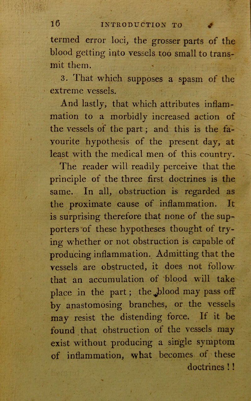 termed error loci^ the grosser parts of the blood getting into vessels too small to trans- mit them. 3. That which supposes a spasm of the ' extreme vessels. And lastly, that which attributes inflam- mation to a morbidly increased action of the vessels of the part; and this is the fa- vourite hypothesis of the present day, at least with the medical men of this country. The reader will readily perceive that the principle of the three first doctrines is the same. In all, obstruction is regarded as the proximate cause of inflammation. It is surprising therefore that none of the sup- porters of these hypotheses thought of try- ing whether or not obstruction is capable of producing inflammation. Admitting that the vessels are obstructed, it does not follow that an accumulation of 'blood will take place in the part; theJ)lood may pass off by anastomosing branches, or the vessels may resist the distending force. If it be found that obstruction of the vessels may exist without producing a single symptom of inflammation, what becomes of these doctrines !!