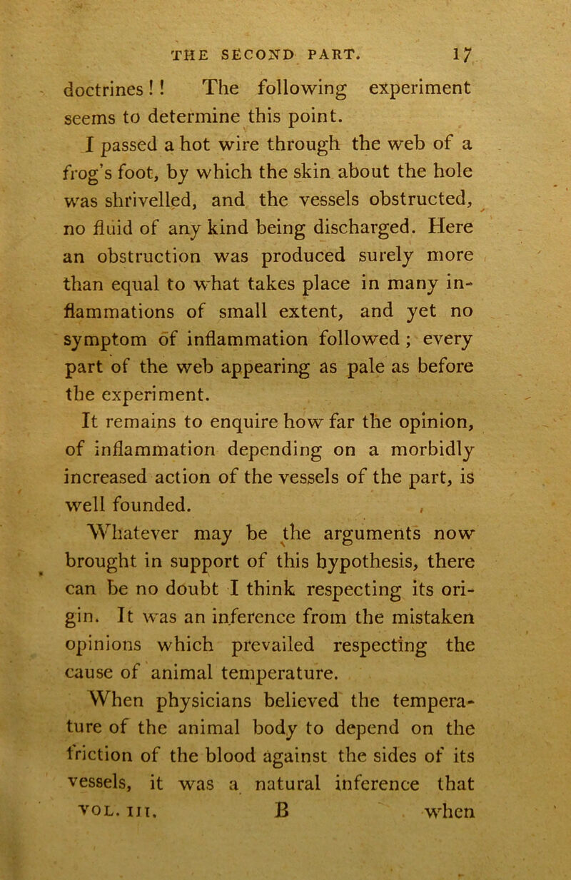 doctrines!! The following experiment seems to determine this point. I passed a hot wire through the web of a frog’s foot, by which the skin about the hole was shrivelled, and the vessels obstructed, no fluid of any kind being discharged. Here an obstruction was produced surely more than equal to what takes place in many in- flammations of small extent, and yet no symptom of inflammation followed; every part of the web appearing as pale as before the experiment. It remains to enquire how far the opinion, of inflammation depending on a morbidly increased action of the vessels of the part, is well founded. , Whatever may be the arguments now brought in support of this hypothesis, there can be no doubt I think respecting its ori- gin. It was an inference from the mistaken opinions which prevailed respecting the cause of animal temperature. When physicians believed the tempera- ture of the animal body to depend on the friction of the blood against the sides of its vessels, it was a natural inference that B when VOL. Ill,
