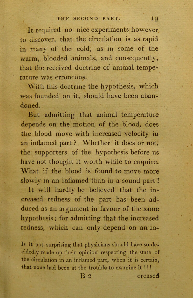 It required no nice experiments however, to discover, that the circulation is as rapid in many of the cold, as in some of the warm, blooded animals, and consequently, that the received doctrine of animal tempe- rature was erroneous. With this doctrine the hypothesis, which was founded on it, should have been aban- doned. But admitting that animal temperature depends on the motion of the blood, does the blood move with increased velocity in an inflamed part ? Whether it does or not, the supporters of the hypothesis before us have not thought it worth while to enquire. What if the blood is found to move more slowly in an inflamed than in a sound part! It will hardly be believed that the in- creased redness of the part has been ad- duced as an argument in favour of the same hypothesis; for admitting that the increased redness, which can only depend on an in- is it not surprising that physicians should have so de- cidedly made up their opinion respecting the state of the circulation in an inflamed part, when it is certain, that none had been at the trouble to examine it! ! ! B 2 creased