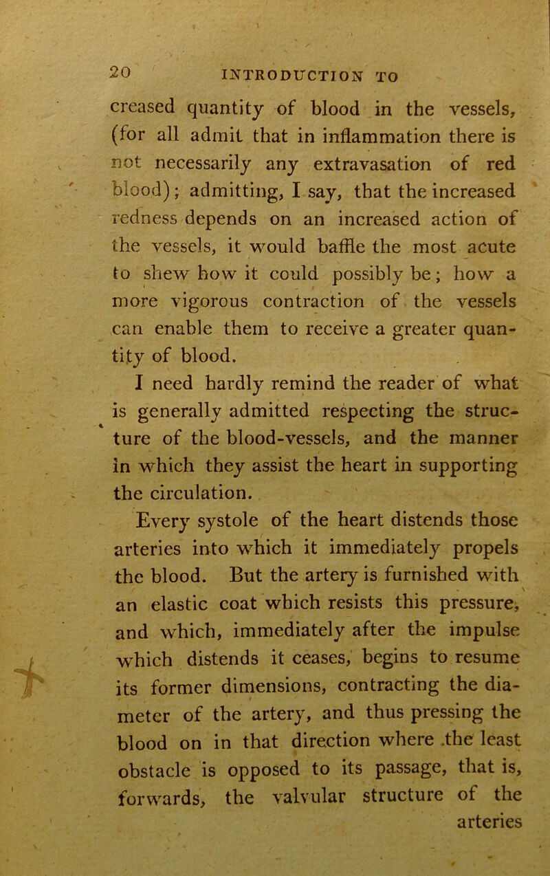 creased quantity of blood in the vessels, (for all admit that in inflammation there is not necessarily any extravasation of red blood); admitting, I say, that the increased redness depends on an increased action of the vessels, it would baflle the most acute to shew how it could possibly be; how a more vigorous contraction of the vessels can enable them to receive a greater quan- tity of blood. I need hardly remind the reader of what is generally admitted respecting the struc- ture of the blood-vessels, and the manner in which they assist the heart in supporting the circulation. Every systole of the heart distends those arteries into which it immediately propels the blood. But the artery is furnished with an elastic coat which resists this pressure, and which, immediately after the impulse which distends it ceases, begins to resume its former dimensions, contracting the dia- meter of the artery, and thus pressing the blood on in that direction where .the least obstacle is opposed to its passage, that is, forwards, the valvular structure of the arteries