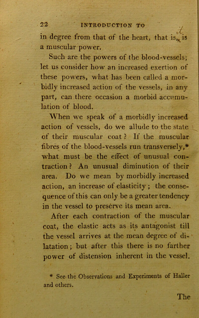 in degree from that of the heart, a muscular power. Such are the powers of the blood-vessels; let us consider how an increased exertion of these powers, what has been called a mor- bidly increased action of the vessels, in any part, can there occasion a morbid accumu- lation of blood. When we speak of a morbidly increased action of vessels, do we allude to the state of their muscular coat ? If the muscular fibres of the blood-vessels run transversely,^ what must be the effect of unusual con- traction ? An unusual diminution of their area. Do we mean by morbidly increased action, an increase of elasticity ; the conse- quence of this can only be a greater tendency in the vessel to preserve its mean area. After each contraction of the muscular coat, the elastic acts as its antagonist till the vessel arrives at the mean degree of di- latation; but after this there is no farther power of distension inherent in the vessel. * See the Observations and Experiments of Haller and others. 1 hat isj^is I The