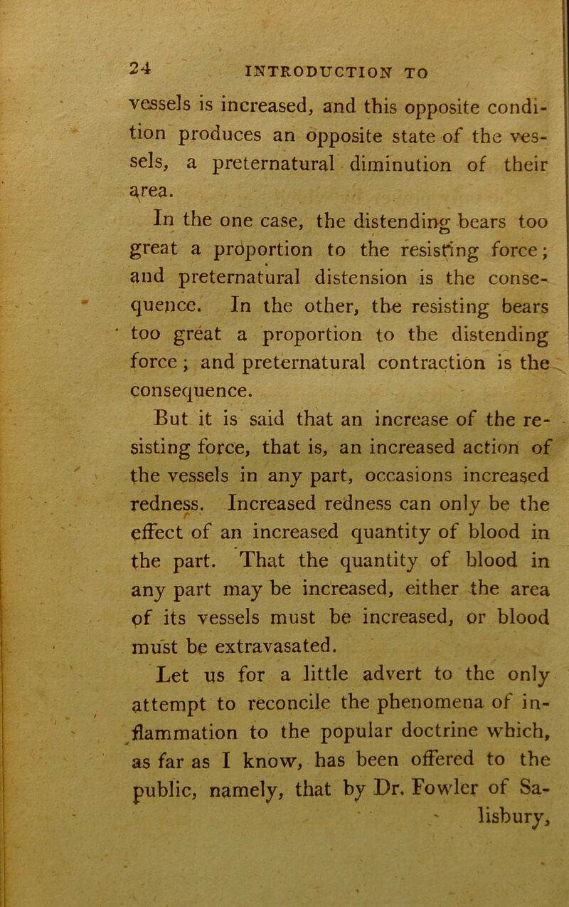 vessels is increased, and this opposite condi- tion produces an opposite state of the ves- sels, a preternatural diminution of their a^rea. In the one case, the distending bears too great a proportion to the resisting force; and preternatural distension is the conse- quence. In the other, the resisting bears * too great a proportion to the distending force; and preternatural contraction is the consequence. But it is said that an increase of the re- sisting force, that is, an increased action of the vessels in any part, occasions increased redness. Increased redness can only be the effect of an increased quantity of blood in the part. That the quantity of blood in any part may be increased, either the area of its vessels must be increased, or blood must be extravasated. Let us for a little advert to the only attempt to reconcile the phenomena of in- flammation to the popular doctrine which, as far as I know, has been offered to the public, namely, that by Dr. Fowler of Sa- lisbury,