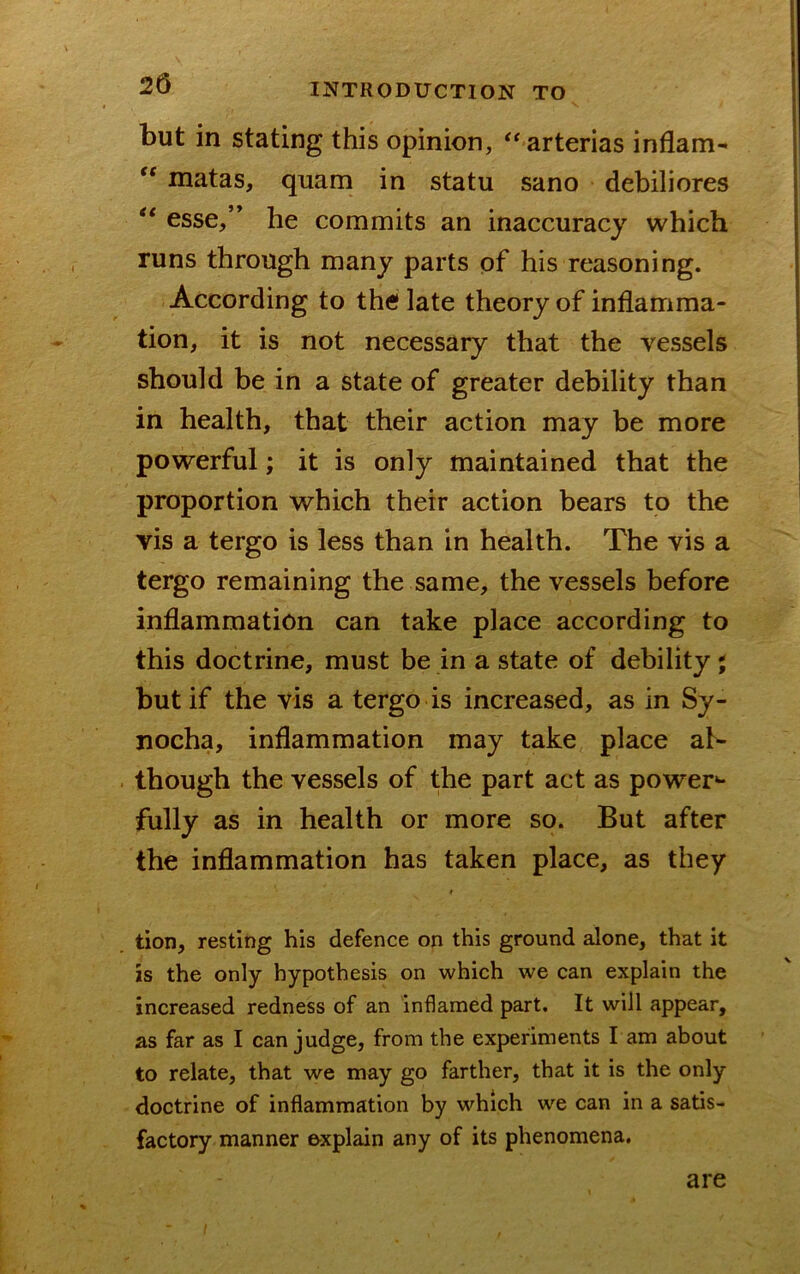 but in stating this opinion, '^arterias inflam- ‘‘ matas, quam in statu sano debiliores esse,” he commits an inaccuracy which runs through many parts of his reasoning. According to the late theory of inflamma- tion, it is not necessary that the vessels should be in a state of greater debility than in health, that their action may be more powerful; it is only maintained that the proportion which their action bears to the vis a tergo is less than in health. The vis a tergo remaining the same, the vessels before inflammation can take place according to this doctrine, must be in a state of debility ; but if the vis a tergo is increased, as in Sy- nocha, inflammation may take place al- though the vessels of the part act as power*- fully as in health or more so. But after the inflammation has taken place, as they i tion, resting his defence on this ground alone, that it is the only hypothesis on which we can explain the increased redness of an inflamed part. It will appear, as far as I can judge, from the experiments I am about to relate, that we may go farther, that it is the only doctrine of inflammation by which we can in a satis- factory manner explain any of its phenomena. are