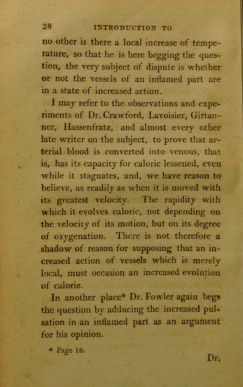 no other is there a local increase of tempe- rature, so that he is here begging the ques- tion, the very subject of dispute is whether or not the vessels of an inflamed part are in a state of increased action. I may refer to the observations and expe- riments of Dr. Crawford, Lavoisier, Girtan- ner, Hassenfratz, and almost every other late writer on the subject, to prove that ar- terial ' blood is converted into venous, that is, has its capacity for caloric lessened, even while it stagnates, and, we have reason to believe, as readily as when it is moved with its greatest velocity. The rapidity with which it evolves caloric, not depending on the velocity of its motion, but on its degree of oxygenation. There is not therefore a shadow of reason for supposing that an in- creased action of vessels which is merely local, must occasion an increased evolution of caloric. In another placed Dr. Fowler again begs the question by adducing the increased pul- sation in an inflamed part as an argument for his opinion. * Page 18. Dr.