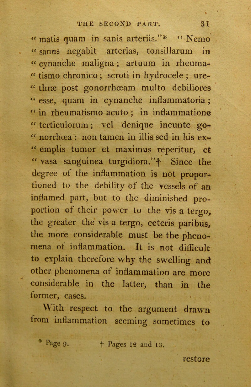 matis quam in sanis arteriis.”^ ‘‘ Nemo sanns negabit arterias, tonsillarum in ** cjnanche maligna; artuum in rheuma- tismo chronico; scroti in hydrocele ; ure- thrae post gonorrhoeam multo debiliores “ esse, quam in cynanche inflammatoria; “ in rheumatismo acuto ; in inflammatione ** terticulorum; vel denique ineunte go- norrhoea : non tamen in illis sed in his ex- emplis tumor et maximus reperitur, et “ vasa sanguinea turgidiora.”-]' Since the degree of the inflammation is not propor- tioned to the debility of the vessels of an inflamed part, but to the diminished pro- portion of their power to the vis a tergo, the greater the vis a tergo, ceteris paribus, the more considerable must be the pheno- mena of inflammation. It is not difficult to explain therefore why the swelling and other phenomena of inflammation are more considerable in the latter, than in the former, cases. With respect to the argument drawn from inflammation seeming sometimes to Page 9. t Pages 12 and 13. restore