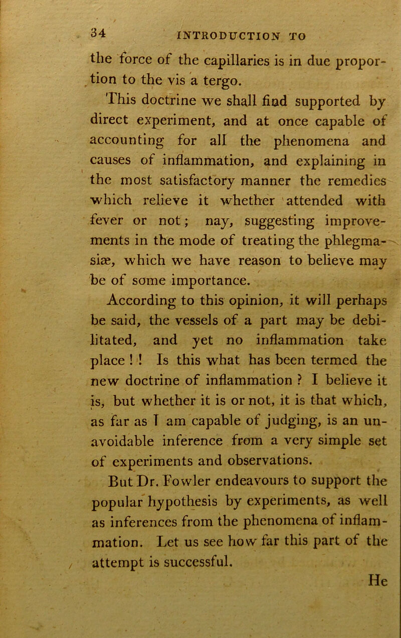 the force of the capillaries is in due propor- ^ tion to the vis a tergo. This doctrine we shall find supported by direct experiment, and at once capable of accounting for all the phenomena and causes of inflammation, and explaining in the most satisfactory manner the remedies which relieve it whether attended with fever or not; nay, suggesting improve- ments in the mode of treating the phlegma- siae, which we have reason to believe may / be of some importance. According to this opinion, it will perhaps be said, the vessels of a part may be debi- litated, and yet no inflammation take place !'! Is this what has been termed the new doctrine of inflammation ? I believe it is, but whether it is or not, it is that which, as far as T am capable of judging, is an un- avoidable inference from a very simple set of experiments and observations. But Dr. Fowler endeavours to support the popular hypothesis by experiments, as well as inferences from the phenomena of inflam- mation. Let us see how far this part of the attempt is successful. He