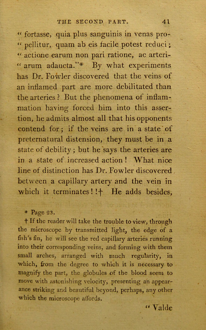 fortasse, quia plus sanguinis in yenas pro- pellitur, quam ab eis facile potest reduci; actione earum non pari ratione, ac arteri- arum adaucta.”^ Bj what experiments has Dr. Fowler discovered that the veins of an inflamed part are more debilitated than the arteries ? But the phenomena of inflam- mation having forced him into this asser- tion, he admits almost all that his opponents contend for; if the veins are in a state'of preternatural distension, they must be in a state of debility ; but he says the arteries are in a state of increased action! What nice line of distinction has Dr. Fowler discovered between a capillary artery and the vein in which it terminates! !f He adds besides. * Page 23. t If the reader will take the trouble to view, through the microscope by transmitted light, the edge of a fish’s fin, he will see the red capillary arteries running into their corresponding veins, and forming with them small arches, arranged with much regularity, in which, from the degree to which it is necessary to magnify the part, the globules of the blood seem to move with astonishing velocity, presenting ah appear- ance striking and beautiful beyond, perhaps, any other which the microscope affords. ** Valde