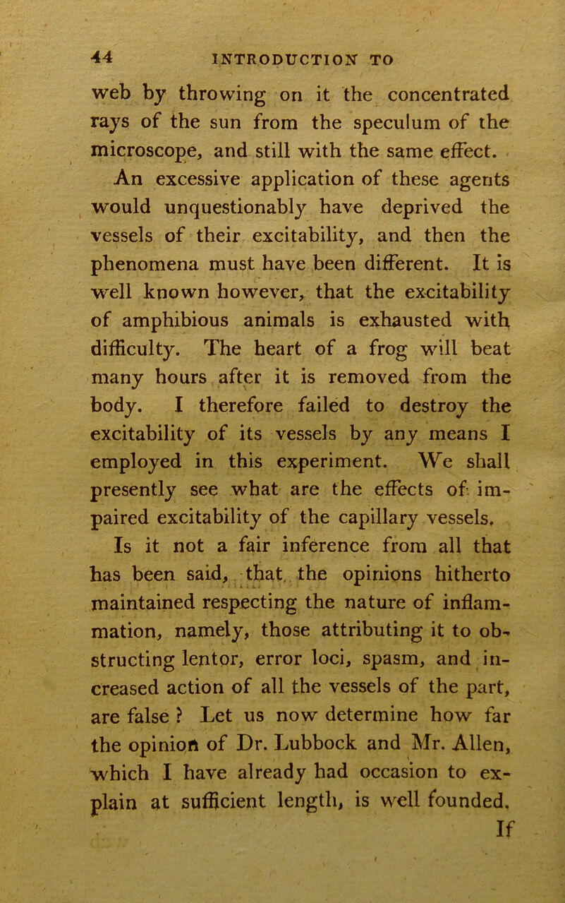 web by throwing on it the concentrated rays of the sun from the speculum of the microscope, and still with the same effect. An excessive application of these agents would unquestionably have deprived the vessels of their excitability, and then the phenomena must have been different. It is well known however, that the excitability of amphibious animals is exhausted with difficulty. The heart of a frog will beat many hours after it is removed from the body. I therefore failed to destroy the excitability of its vessels by any means I employed in this experiment. We shall presently see what are the effects of im- paired excitability of the capillary vessels. Is it not a fair inference from all that has been said, that, the opinions hitherto maintained respecting the nature of inflam- mation, namely, those attributing it to ob- structing lentor, error loci, spasm, and in- creased action of all the vessels of the part, are false ? Let us now determine how far the opinion of Dr. Lubbock and Mr. Allen, which I have already had occasion to ex- plain at sufficient length, is well founded. If
