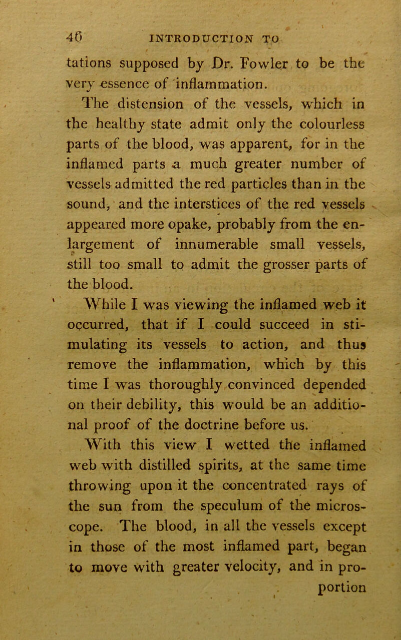 tations supposed by Dr. Fowler to be tbe very essence of inflammation. The distension of the vessels, which in the healthy state admit only the colourless parts of the blood, was apparent, for in the inflamed parts a much greater number of vessels admitted the red particles than in the sound, and the interstices of the red vessels appeared more opake, probably from the en- largement of innumerable small vessels, still too small to admit the grosser parts of the blood. While I was viewing the inflamed web it occurred, that if I could succeed in sti- mulating its vessels to action, and thus remove the inflammation, which by this time I was thoroughly convinced depended on their debility, this would be an additio- nal proof of the doctrine before us. With this view I wetted the inflamed web with distilled spirits, at the same time throwing upon it the concentrated rays of the sun from the speculum of the micros- cope. The blood, in all the vessels except in those of the most inflamed part, began to move with greater velocity, and in pro- portion