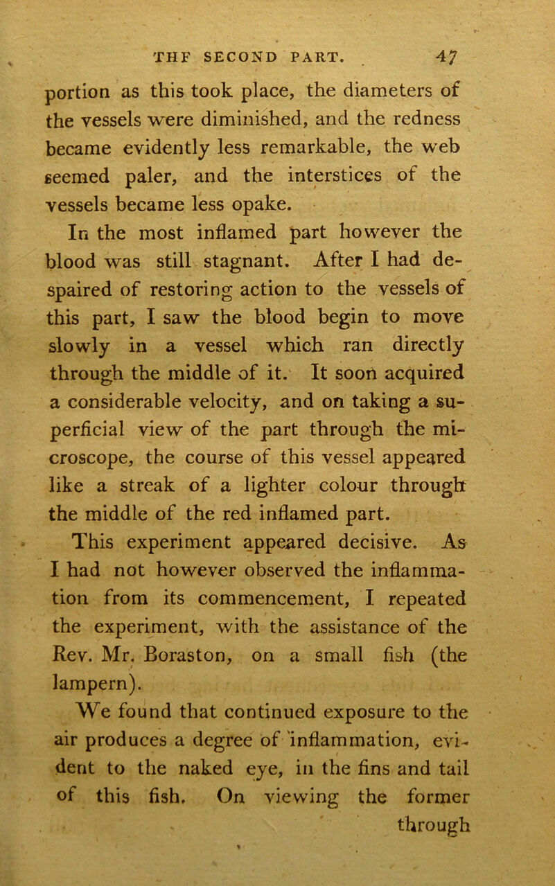 portion as this took place, the diameters of the vessels were diminished, and the redness became evidently less remarkable, the web seemed paler, and the interstices of the vessels became less opake. In the most inflamed part however the blood was still stagnant. After I had de- spaired of restoring action to the vessels of this part, I saw the blood begin to move slowly in a vessel which ran directly through the middle of it. It soon acquired a considerable velocity, and on taking a su- perficial view of the part through the mi- croscope, the course of this vessel appeared like a streak of a lighter colour through the middle of the red inflamed part. This experiment appeared decisive. As I had not however observed the inflamma- tion from its commencement, I repeated the experiment, with the assistance of the Rev. Mr. Boraston, on a small fish (the lampern). We found that continued exposure to the air produces a degree of inflammation, evi- dent to the naked eye, in the fins and tail of this fish. On viewing the former through