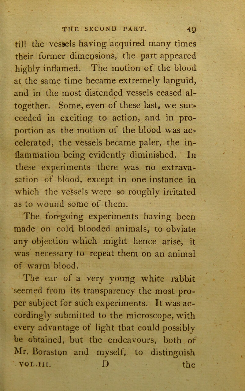 till the vessels having acquired many times their former dimensions, the part appeared highly inflamed. The motion of the blood at the same time became extremely languid, and in the most distended vessels ceased al- / together. Some, even of these last, we suc- ceeded in exciting to action, and in pro- portion as the motion of the blood was ac- celerated, the vessels became paler, the in- flammation being evidently diminished. In these experiments there was no extrava- sation of blood, except in one instance in which the vessels were so roughly irritated as to wound some of them. The foregoing experiments having been made on cold blooded animals, to obviate any objection which might hence arise, it was necessary to repeat them on an animal of warm blood. The ear of a very young white rabbit seemed from its transparency the most pro- per subject for such experiments. It was ac- cordingly submitted to the microscope, with every advantage of light that could possibly be obtained, but the endeavours, both of Mr. Boraston and myself, to distinguish VOL.HI. D the