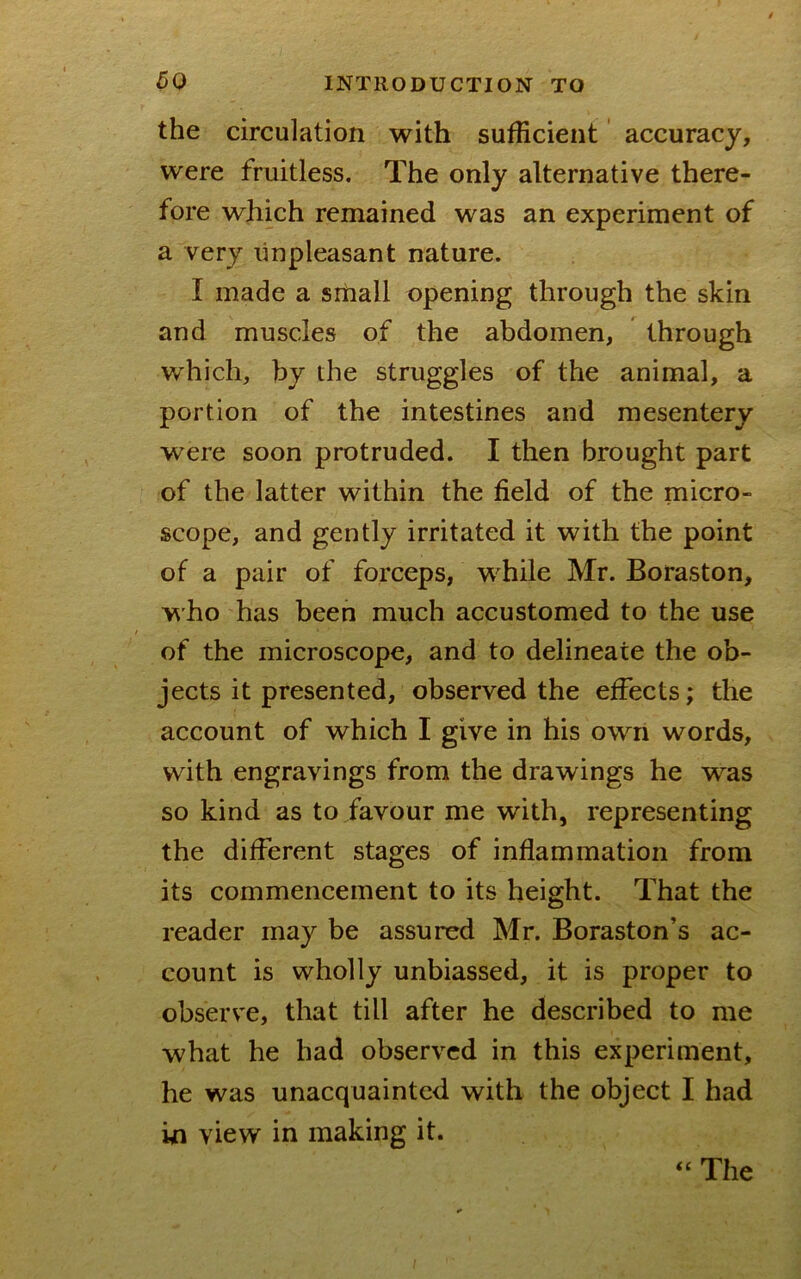 the circulation with sufficient' accuracy, were fruitless. The only alternative there- fore which remained was an experiment of a very unpleasant nature. I made a small opening through the skin and muscles of the abdomen, through which, by the struggles of the animal, a portion of the intestines and mesentery were soon protruded. I then brought part of the latter within the field of the micro- scope, and gently irritated it with the point of a pair of forceps, wffiile Mr. Boraston, w ho has been much accustomed to the use of the microscope, and to delineate the ob- jects it presented, observed the effects; the account of which I give in his own words, with engravings from the drawings he was so kind as to favour me with, representing the different stages of inflammation from its commencement to its height. That the reader may be assured Mr. Boraston’s ac- count is wholly unbiassed, it is proper to observe, that till after he described to me what he had observed in this experiment, he was unacquainted with the object I had in view in making it. The