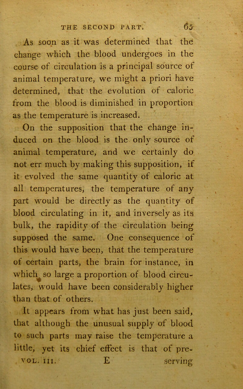 As soon as it was determined that the change which the blood undergoes in the course of circulation is a principal source of animal temperature, we might a priori have determined, that the evolution of caloric from the blood is diminished in proportion t as the temperature is increased* On the supposition that the change in- duced on the blood is the only source of animal temperature, and we certainly do not err rnuch by making this supposition, if t ^ it evolved the same quantity of caloric at all temperatures, the temperature of any part would be directly as the quantity of blood circulating in it, and inversely as its bulk, the rapidity of the circulation being supposed the same. One consequence of this would have been, that the temperature of certain parts, the brain for instance, in which^ so large a proportion of blood circu- lates, would have been considerably higher than that, of others. It appears from what has just been said, that although the unusual supply of blood to such parts may raise the temperature a little, yet its chief effect is that of pre- voL. HI. E serving