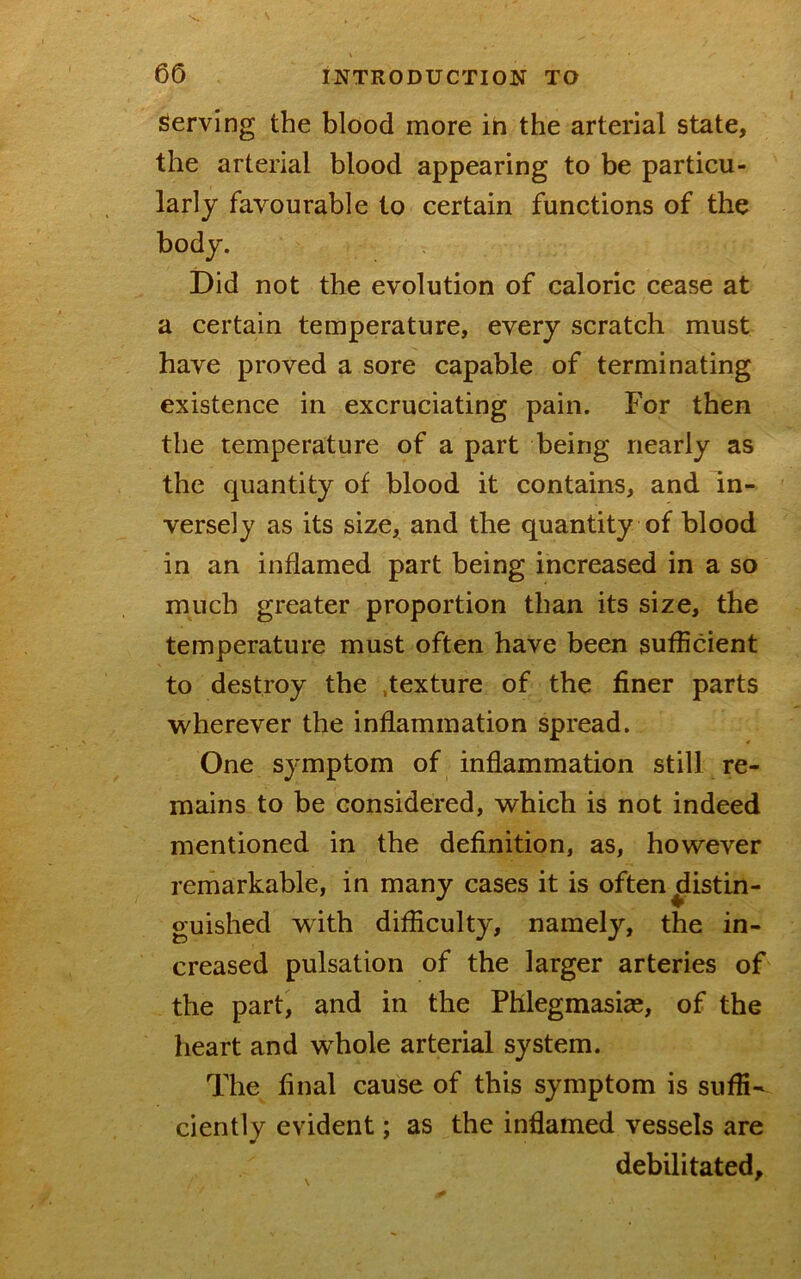 Serving the blood more ih the arterial state, the arterial blood appearing to be particu- larly favourable to certain functions of the body. Did not the evolution of caloric cease at a certain temperature, every scratch must have proved a sore capable of terminating existence in excruciating pain. For then the temperature of a part being nearly as the quantity of blood it contains, and in- versely as its size, and the quantity of blood in an inflamed part being increased in a so much greater proportion than its size, the temperature must often have been sufficient to destroy the .texture of the finer parts wherever the inflammation spread. One symptom of inflammation still re- mains to be considered, which is not indeed mentioned in the definition, as, however remarkable, in many cases it is often distin- guished with difficulty, namely, the in- creased pulsation of the larger arteries of the part, and in the Phlegmasia;, of the heart and whole arterial system. The final cause of this symptom is suffi- ciently evident; as the inflamed vessels are debilitated, \ '