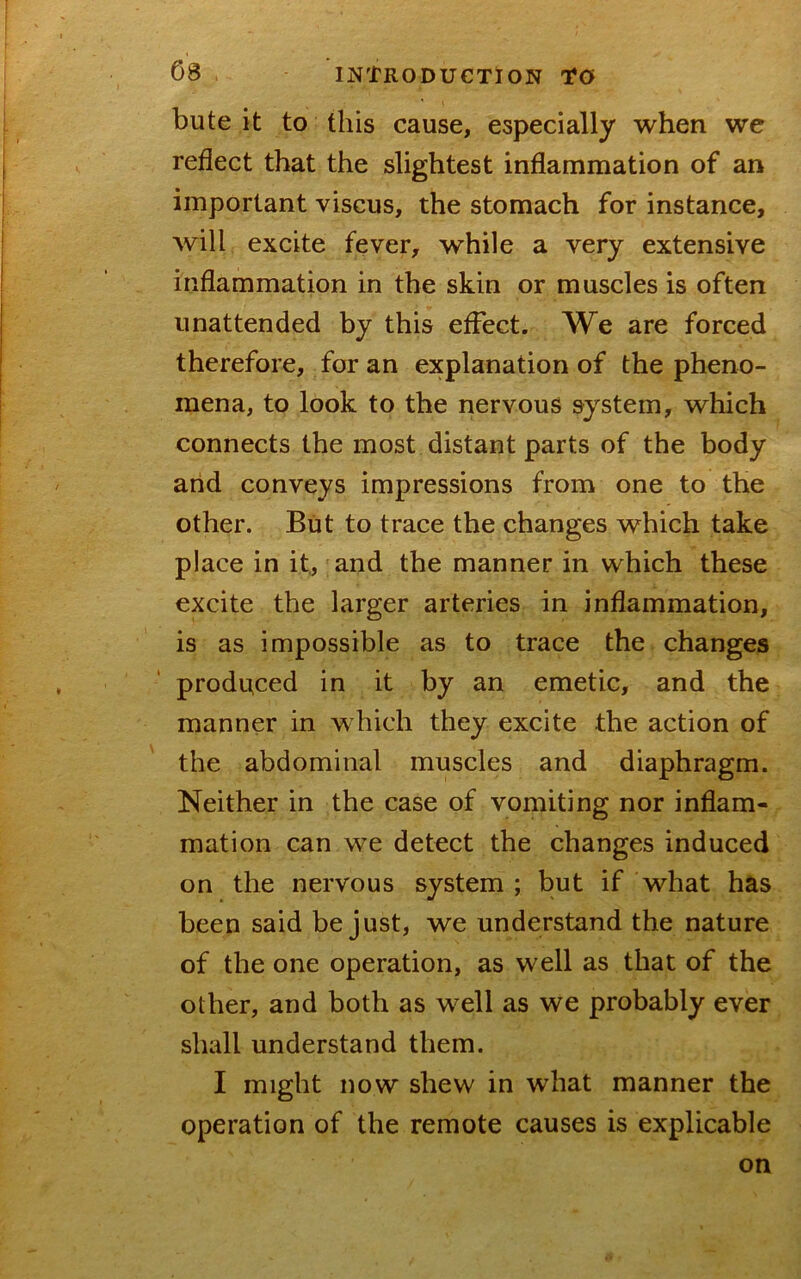 bute it to this cause, especially when we reflect that the slightest inflammation of an important viscus, the stomach for instance, will excite fever, while a very extensive inflammation in the skin or muscles is often unattended by this effect. We are forced therefore, for an explanation of the pheno- mena, to look to the nervous system, which connects the most distant parts of the body arid conveys impressions from one to the other. But to trace the changes which take place in it., and the manner in which these excite the larger arteries in inflammation, is as impossible as to trace the changes produced in it by an emetic, and the manner in which they excite the action of the abdominal muscles and diaphragm. Neither in the case of vomiting nor inflam- mation can we detect the changes induced on the nervous system ; but if what has been said be just, we understand the nature of the one operation, as well as that of the other, and both as well as we probably ever shall understand them. I might now shew in what manner the operation of the remote causes is explicable on