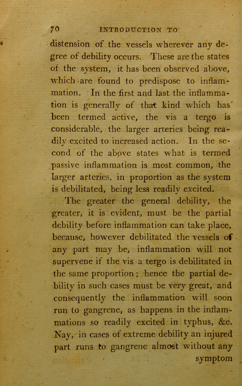 / distension of the vessels wherever any de- gree of debility occurs. These are the states of the system, it has been observed above, W’hich-are found to predispose to inflam- mation. In the first and last the inflamma- tion is generally of that kind 'which has' been termed active, the vis a tergo is considerable, the larger arteries being rea- dily excited to increased action. In the se- cond of the above states what is termed passive inflammation is most common, the larger arteries, in proportion as the system is debilitated, being less readily excited. The greater the general debility, the greater, it is evident, must be the partial debility before inflammation can take place, because, however debilitated the vessels of any part may be, inflammation will not supervene if the vis a tergo is debilitated in the same proportion; hence the partial de- bility in such cases must be very great, and consequently the inflammation will soon run to gangrene, as happens in the inflam- mations so readily excited in typhus, &c. Nay, in cases of extreme debility an injured part runs to gangrene almost without any symptom