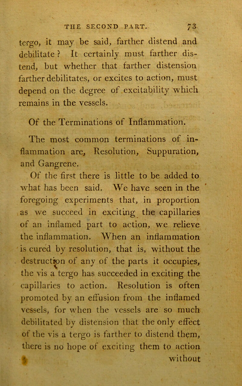 tergo, it may be said, farther distend and debilitate ? It certainly must farther dis- tend, but whether that farther distension farther debilitates, or excites to action, must depend on the degree of excitability which remains in the vessels. Of the Terminations of Inflammation. The most common terminations of in- flammation are, Resolution, Suppuration, and Gangrene. Of the first there is little to be added to what has been said. We have seen in the foregoing experiments that, in proportion as we succeed in exciting the capillaries of an inflamed part to action, we relieve the inflammation. When an inflammation is cured by resolution, that is, without the destruct^n of any of the parts it occupies, the vis a tergo has succeeded in exciting the capillaries to action. Resolution is often promoted by an eflusion from the inflamed vessels, for when the vessels are so much debilitated by distension that the only effect of the vis a tergo is farther to distend them, there is no hope of exciting them to action 4 without