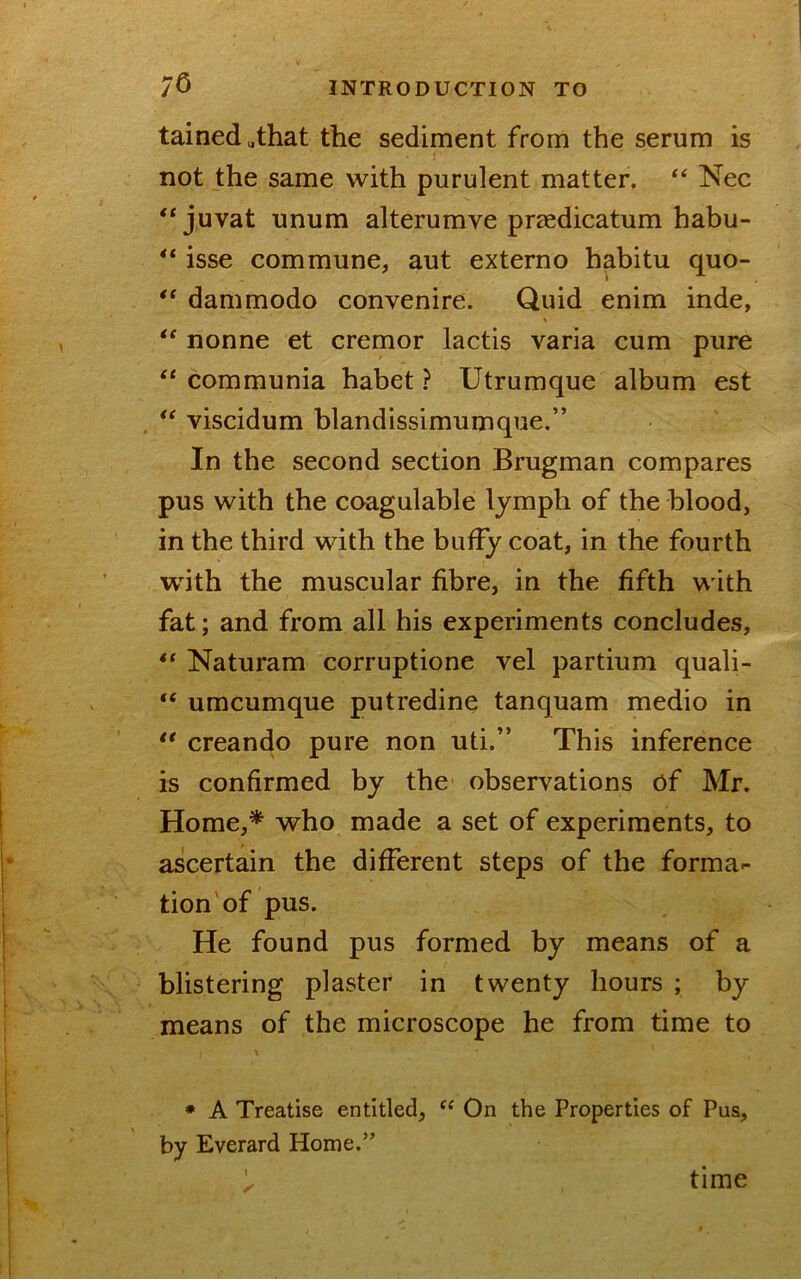 tained «that the sediment from the serum is } not the same with purulent matter. Nec “ juvat unum alterumve praedicatum habu- isse commune, aut externo habitu quo- dammodo convenire. Quid enim inde, nonne et cremor lactis varia cum pure communia habet ? Utrumque album est viscidum blandissimumque.” In the second section Brugman compares pus with the coagulable lymph of the blood, in the third with the buffy coat, in the fourth with the muscular fibre, in the fifth with fat; and from all his experiments concludes, Naturam corruptione vel partium quali- “ umcumque putredine tanquam medio in ** creando pure non uti.” This inference is confirmed by the observations of Mr. Home,* who made a set of experiments, to ascertain the different steps of the forma- tion of pus. He found pus formed by means of a blistering plaster in twenty hours ; by means of the microscope he from time to • A Treatise entitled, On the Properties of Pus, by Everard Home.” ' time