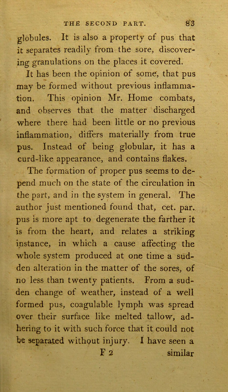 globules. It is also a property of pus that it separates readily from the sore, discover- ing granulations on the places it covered. It has been the opinion of some, that pus may be formed without previous inflamma- tion. This opinion Mr. Home combats, and observes that the matter discharged where there had been little or no previous inflammation, differs materially from true pus. Instead of being globular, it has a curd-like appearance, and contains flakes. The formation of proper pus seems to de- * \ pend much on the state of the circulation in the part, and in the system in general. The author just mentioned found that, cet. par. pus is more apt to degenerate the farther it is from the heart, and relates a striking instance, in which a cause affecting the whole system produced at one time a sud- den alteration in the matter of the sores, of no less than twenty patients. From a sud- den change of weather, instead of a well formed pus, coagulable lymph was spread over their surface like melted tallow, ad- hering to it with such force that it could not be separated without injury. I have seen a F 2 similar