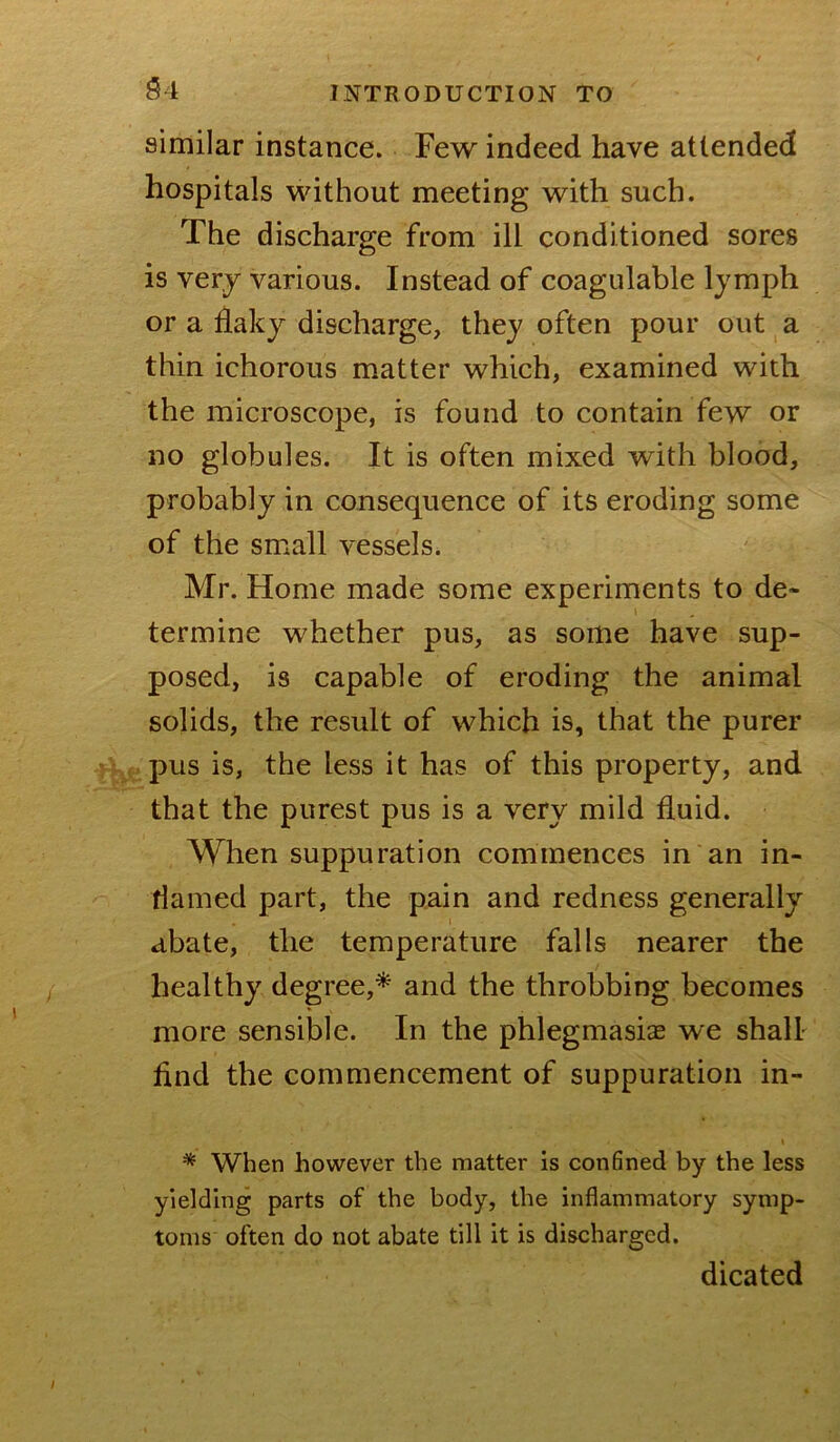 similar instance. Few indeed have attended hospitals without meeting with such. The discharge from ill conditioned sores is verj various. Instead of coagulable Ijmph or a flaky discharge, they often pour out a thin ichorous matter which, examined with the microscope, is found to contain few or no globules. It is often mixed with blood, probably in consequence of its eroding some of the small vessels. Mr. Home made some experiments to de- termine whether pus, as some have sup- posed, is capable of eroding the animal solids, the result of which is, that the purer .pus is, the less it has of this property, and that the purest pus is a very mild fluid. When suppuration commences in an in- flamed part, the pain and redness generally abate, the temperature falls nearer the healthy degree,^ and the throbbing becomes more sensible. In the phlegmasiae we shall find the commencement of suppuration in- I * When however the matter is conBned by the less yielding parts of the body, the inflammatory symp- toms often do not abate till it is discharged. dicated
