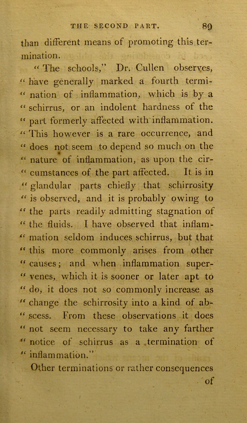than different means of promoting this ter- mination. The schools,” Dr. Cullen ohseryes, “ have generally marked a fourth termi- nation of inflammation, which is by a schirrus, or an indolent hardness of the “ part formerly affected with'inflammation. This however is a rare occurrence, and “ does not seem to depend so much on the “ nature of inflammation, as upon the cir- cLimstances of the part affected. It is in “ glandular parts chiefly that schirrosity is observed, and it is probably owing to the parts readily admitting stagnation of the fluids. I have observed that inflam- matiori seldom induces schirrus, but that ** this more commonly arises from other ‘‘ causes; and when inflammation super- venes, whicli it is sooner or later apt to do, it does not so commonly increase as •/ ** change the schirrosity into a kind of ab- “ scess. From these observations it does “ not seem necessary to take any farther notice of schirrus as a Termination of inflammation.” Other terminations or rather consequences of