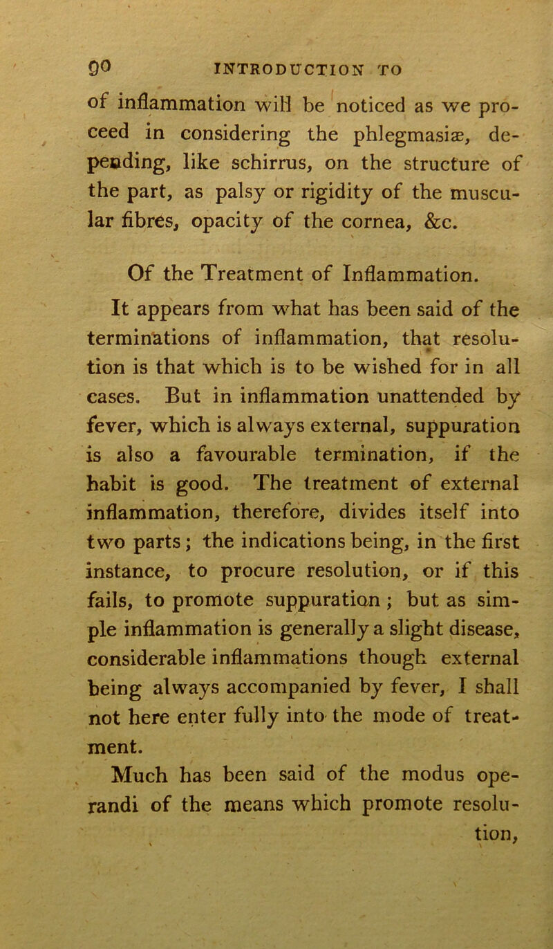 of inflammation wiH be noticed as we pro- ceed in considering the phlegmasiae, de- peoding, like schirrus, on the structure of the part, as palsy or rigidity of the muscu- lar fibres, opacity of the cornea, &c. Of the Treatment of Inflammation. It appears from what has been said of the terminations of inflammation, that resolu^ tion is that which is to be wished for in all cases. But in inflammation unattended by fever, which is always external, suppuration is also a favourable termination, if the habit is good. The treatment of external inflammation, therefore, divides itself into two parts; the indications being, in the first instance, to procure resolution, or if this fails, to promote suppuration; but as sim- ple inflammation is generally a slight disease, considerable inflammations though external being always accompanied by fever, I shall not here enter fully into the mode of treat- ment. Much has been said of the modus ope- rand! of the means which promote resolu- tion,