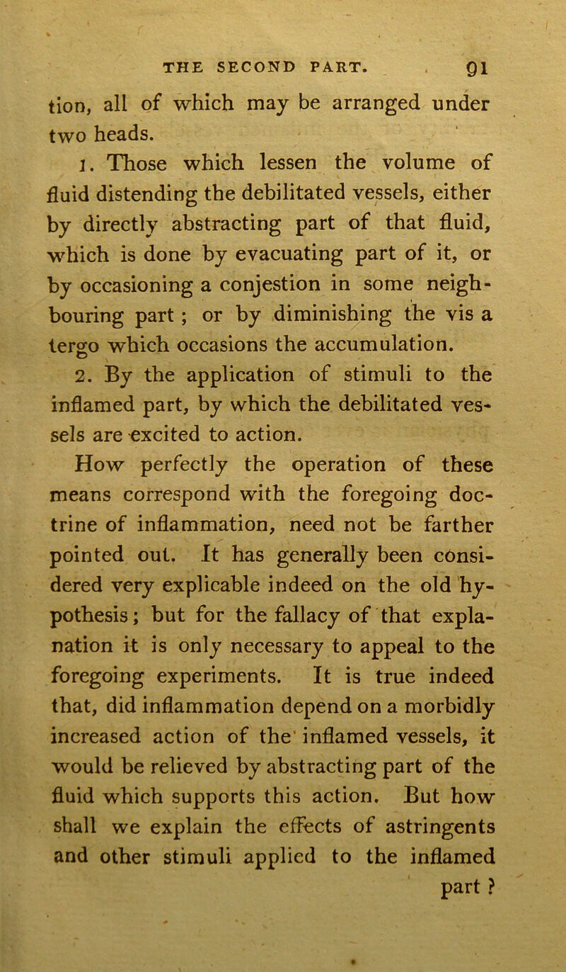 tioD, all of which may be arranged under two heads. 1. Those which lessen the volume of fluid distending the debilitated vessels, either by directly abstracting part of that fluid, which is done by evacuating part of it, or by occasioning a conjestion in some neigh- bouring part; or by diminishing the vis a lergo which occasions the accumulation. 2. By the application of stimuli to the inflamed part, by which the debilitated ves- sels are excited to action. How perfectly the operation of these means correspond with the foregoing doc- trine of inflammation, need not be farther pointed out. It has generally been consi- dered very explicable indeed on the old hy- pothesis; but for the fallacy of that expla- nation it is only necessary to appeal to the foregoing experiments. It is true indeed that, did inflammation depend on a morbidly increased action of the* inflamed vessels, it would be relieved by abstracting part of the fluid which supports this action. But how shall we explain the effects of astringents and other stimuli applied to the inflamed part ?