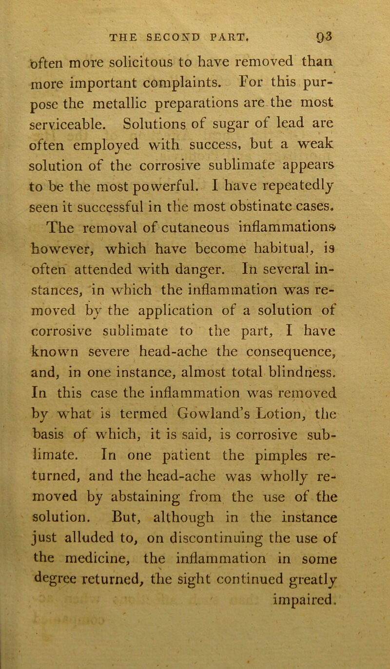often more solicitous to have removed than more important complaints. For this pur- pose the metallic preparations are the most serviceable. Solutions of sugar of lead are often employed with success, but a weak solution of the corrosive sublimate appears to be the most powerful. I have repeatedly seen it successful in the most obstinate cases. The removal of cutaneous inflammations however, which have become habitual, is often attended with danger. In several in- stances, in which the inflammation was re- moved by the application of a solution of corrosive sublimate to the part, I have known severe head-ache the consequence, and, in one instance, almost total blindness. In this case the inflammation was removed by what is termed Gowland’s Lotion, the basis of which, it is said, is corrosive sub- limate. In one patient the pimples re- turned, and the head-ache was wholly re- moved by abstaining from the use of the solution. But, although in the instance just alluded to, on discontinuing the use of the medicine, the inflammation in some degree returned, the sight continued greatly impaired.
