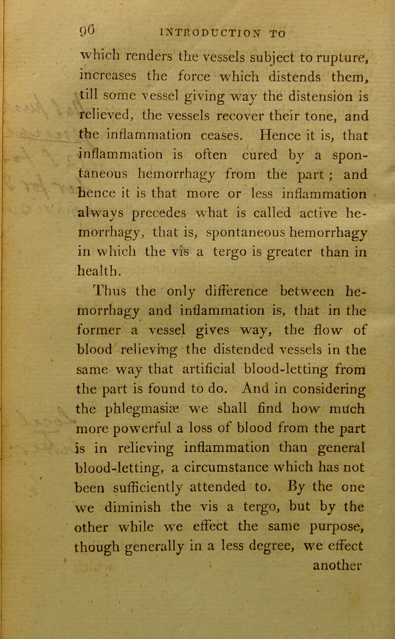 which renders the vessels subject to rupture, increases the force which distends them, till some vessel giving way the distension is relieved, the vessels recover their tone, and the inflammation ceases. Hence it is, that inflammation is often cured by a spon- taneous hemorrhagy from the part ; and ' hence it is that more or less inflammation ' always precedes what is called active he- morrhagy, that is, spontaneous hemorrhagy in which the vis a tergo is greater than in health. Thus the only difference between he- morrhagy and inflammation is, that in the former a vessel gives way, the flow of blood relieving the distended vessels in the same way that artificial blood-letting from the part is found to do. And in considering I the phlegmasice we shall find how milch more powerful a loss of blood from the part is in relieving inflammation than general blood-letting, a circumstance which has not been sufficiently attended to. By the one we diminish the vis a tergo, but by the other while w^e effect the same purpose, though generally in a less degree, we effect another