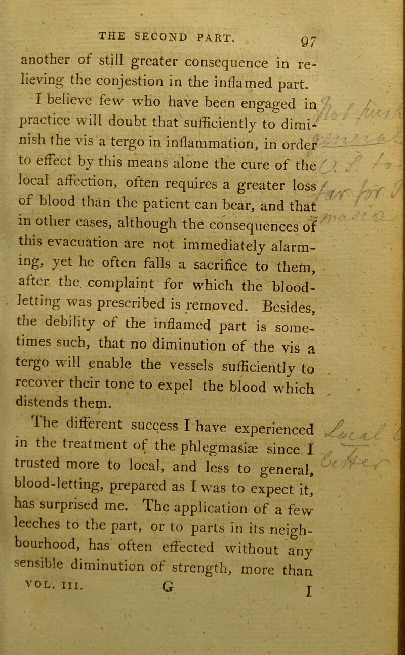 9; another of still greater consequence in re- lieving the conjestion in the inflamed part. I believe few who have been engaged in practice will doubt that sufficiently to dimi* nish the vis a tergo in inflammation, in order • ^ to effect by this means alone the cure of the ' ^ local affection, often requires a greater loss of blood than the patient can bear, and that in other cases, although the consequences of this evacuation are not immediately alarm- ing, yet he often falls a sacrifice to thefn, after the complaint for which the ^blood- letting was prescribed is removed. Besides, the debility of the inflamed part is some- times such, that no diminution of the vis a tergo will .enable the vessels sufficiently to recover their tone to expel the blood which distends them. Ihe different success I have experienced in the treatment of the phlegmasiae since I trusted more to local, and less to general, blood-letting, prepared as I was to expect it, has surprised me. The application of a few leeches to the part, or to parts in its neigh- bourhood, has often effected without any sensible diminution of strength, more than VOL. III. G T