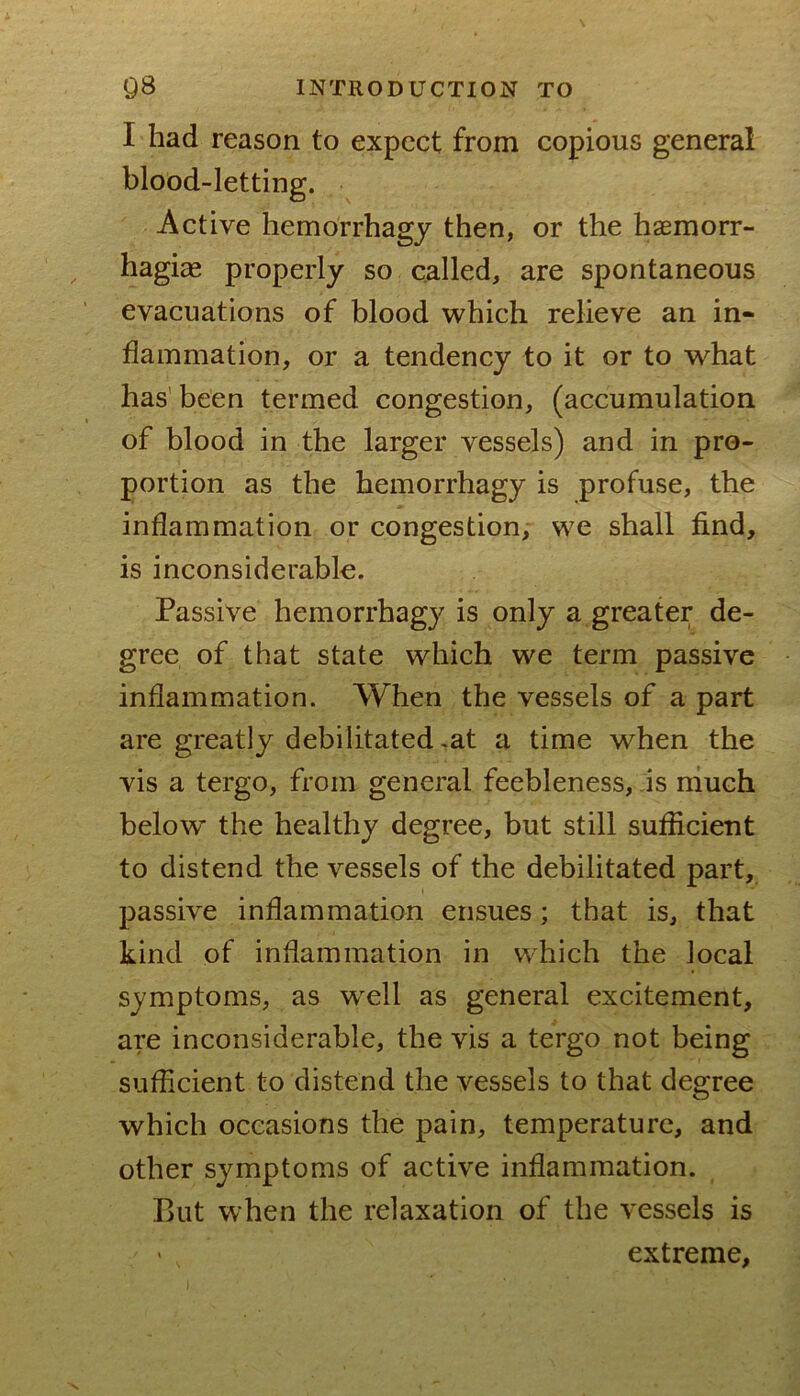 I had reason to expect from copious general blood-letting. Active liemorrhagy then, or the hasmorr- ^ hagi« properly so called, are spontaneous evacuations of blood which relieve an in- flammation, or a tendency to it or to what has' been termed congestion, (accumulation of blood in the larger vessels) and in pro- portion as the hemorrhagy is profuse, the inflammation or congestion, we shall find, is inconsiderable. Passive hemorrhagy is only a greater de- gree of that state which we term passive inflammation. When the vessels of a part are greatly debilitated .at a time when the vis a tergo, from general feebleness, is much below the healthy degree, but still sufficient to distend the vessels of the debilitated part, passive inflammation ensues; that is, that kind of inflammation in which the local symptoms, as w^ell as general excitement, are inconsiderable, the vis a tergo not being sufficient to distend the vessels to that degree which occasions the pain, temperature, and other symptoms of active inflammation. But when the relaxation of the vessels is ' . extreme,