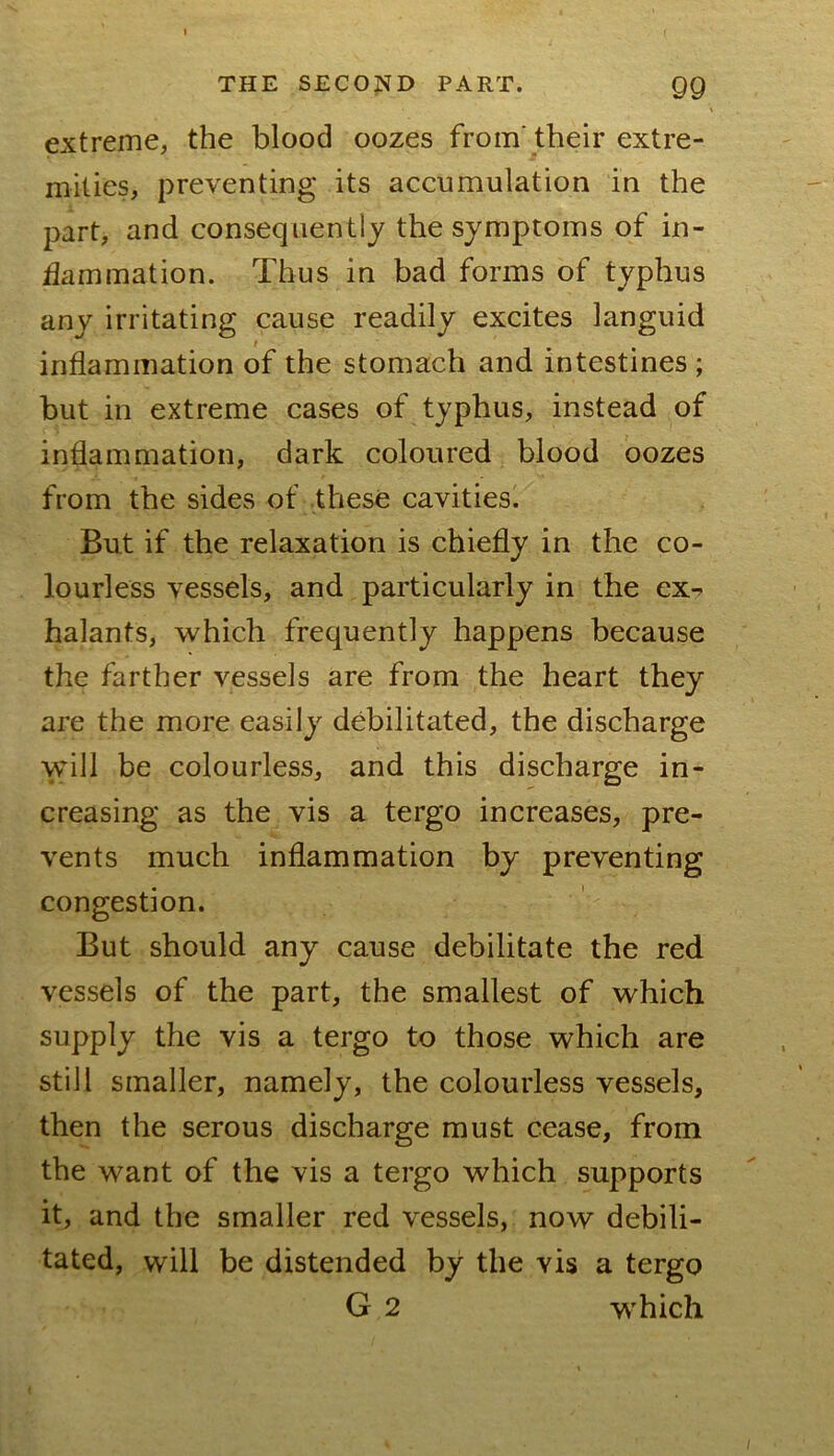 extreme, the blood oozes from'their extre- mities, preventing its accumulation in the part, and consequently the symptoms of in- ilammation. Thus in bad forms of typhus any irritating cause readily excites languid inflammation of the stomach and intestines ; but in extreme cases of typhus, instead of inflammation, dark coloured blood oozes from the sides of these cavities. But if the relaxation is chiefly in the co- lourless vessels, and particularly in the ex-» halants, which frequently happens because the farther vessels are from the heart they are the more easily debilitated, the discharge will be colourless, and this discharge in- creasing as the vis a tergo increases, pre- vents much inflammation by preventing congestion. But should any cause debilitate the red vessels of the part, the smallest of which supply the vis a tergo to those which are still smaller, namely, the colourless vessels, then the serous discharge must cease, from the want of the vis a tergo which supports it, and the smaller red vessels, now debili- tated, will be distended by the vis a tergo G 2 which