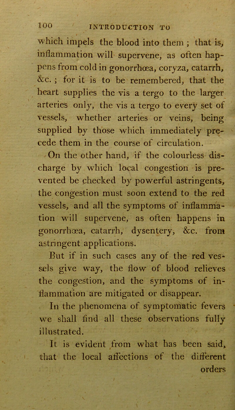 which impels the blood into them ; that is^ inflammation will supervene, as often hap- pens from cold in gonorrhoea, coryza, catarrh, &c. ; for it is to be remembered, that the heart supplies the vis a tergo to the larger arteries only, the vis a tergo to every set of vessels, whether arteries or veins, being supplied by those which immediately pre- cede them in the course of circulation. On the other hand, if the colourless dis- charge by which local congestion is pre- vented be checked by powerful astringents, the congestion must soon extend to the red vessels, and all the symptoms of inflamma- tion will supervene, as often happens in gonorrhoea, catarrh, dysentery, &c. from astringent applications. But if in such cases any of the red ves- sels give way, the flow of blood relieves the congestion, and the symptoms of in- flammation are mitigated or disappear. In the phenomena of symptomatic fevers we shall find all these observations fully illustrated. It is evident from what has been said, that the local atfcctions of the different orders