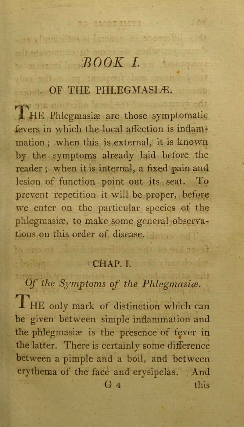 'BOOK I. , . OF THE PHLEGMASIiE. The Phlegmasiae are those symptomatic fevers in which the local affection is inflam- mation ; when this is external, it is known by the symptoms already laid before the reader ; when it is internal, a fixed pain and lesion of function point out its . seat. To prevent repetition it will be proper, before we enter on the particular species of the phlegmasiie, to make some general observa- tions on this order of, disease. . CHAP. I. Of the Symptoms of the Phlegmasice. The only mark of distinction which can be given between simple inflammation and the phlegmasiae is the presence of f^ver in the latter. There is certainly some difference between a pimple and a boil, and between erythema of the face and erysipelas. And G 4 this