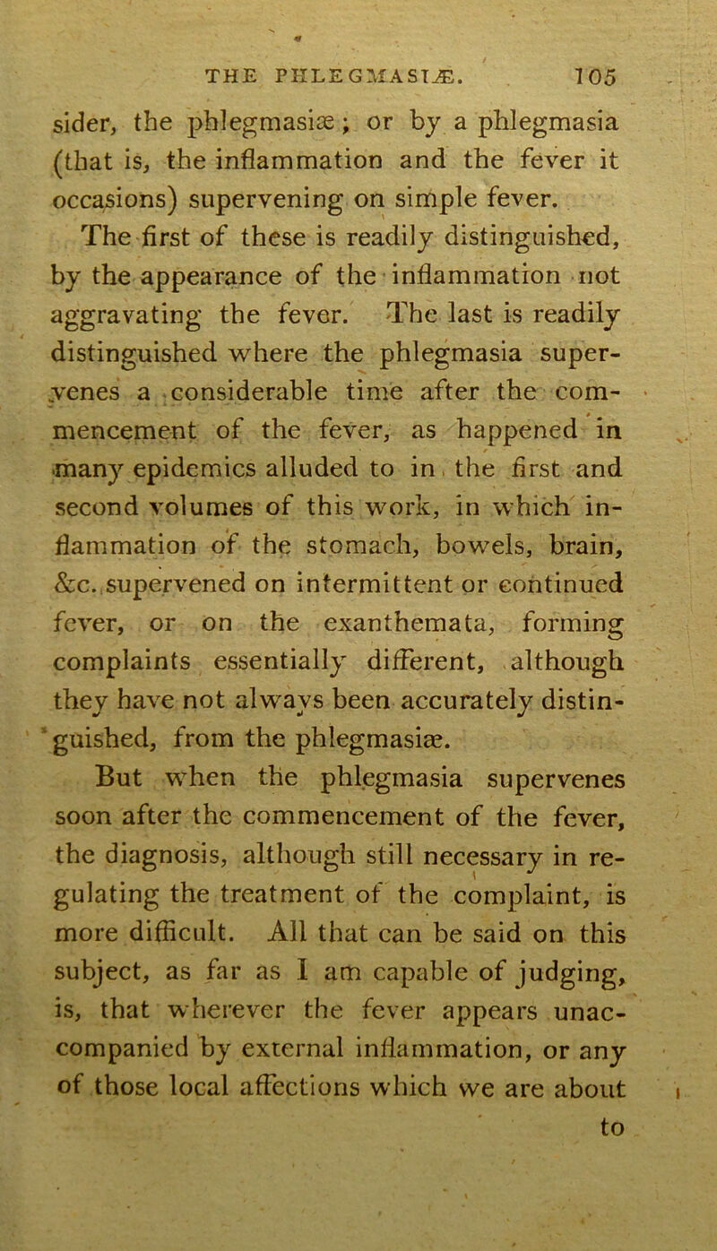 sider, the pblegmasise; or by a phlegmasia (that is, the inflammation and the fever it occasions) supervening on simple fever. The first of these is readily distinguished, by the appearance of the inflammation not aggravating the fever. The last is readily distinguished where the phlegmasia super- ,venes a considerable time after the com- • mencement of the fever, as happened in •many epidemics alluded to in, the first and second volumes of this work, in which^ in- flammation of the stomach, bowels, brain, &c.,supervened on intermittent or continued fever, or on the exanthemata, forming complaints essentially different, although they have not always been accurately distin-  guished, from the phlegmasiae. But when the phlegmasia supervenes soon after the commencement of the fever, the diagnosis, although still necessary in re- gulating the treatment of the complaint, is more difficult. All that can be said on this subject, as far as I am capable of judging, is, that wherever the fever appears unac- companied by external inflammation, or any of those local affections which we are about to