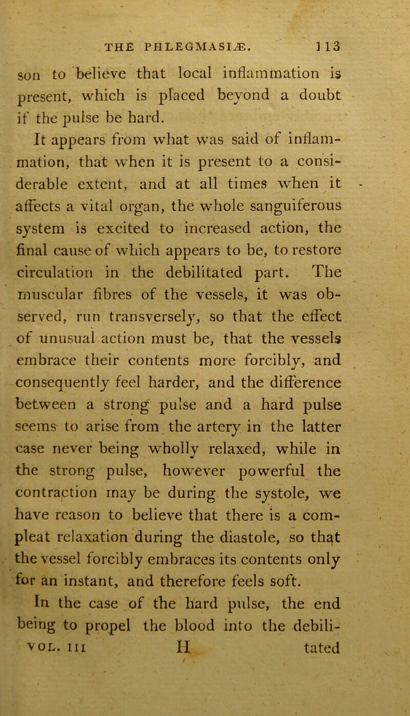 son to believe that local inflammation is present, which is placed beyond a doubt ■ if the pulse be hard. It appears from what was said of inflam- mation, that when it is present to a consi- derable extent, and at all times when it affects a vital organ, the whole sanguiferous system is excited to increased action, the final cause of which appears to be, to restore circulation in the debilitated part. The muscular fibres of the vessels, it was ob- served, run transversely, so that the effect of unusual action must be, that the vessels embrace their contents more forcibly, and consequently feel harder, and the difference between a strong pulse and a hard pulse seems to arise from the artery in the latter case never being wholly relaxed, while in the strong pulse, however powerful the contraction may be during the systole, we have reason to believe that there is a com- pleat relaxation during the diastole, so that the vessel forcibly embraces its contents only for an instant, and therefore feels soft. In the case of the hard pulse, the end being to propel the blood into the debili- voL. Ill H tated