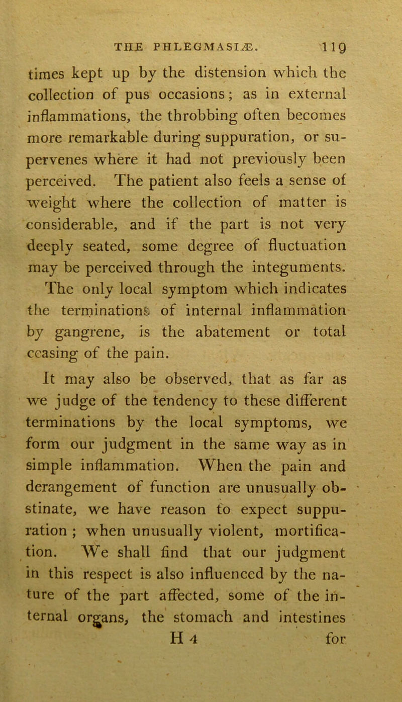 times kept up by the distension which the collection of pus occasions; as in external inflammations, the throbbing often becomes more remarkable during suppuration, or su- pervenes where it had not previously been perceived. The patient also feels a sense of weight where the collection of matter is considerable, and if the part is not very deeply seated, some degree of fluctuation may be perceived through the integuments. The only local symptom which indicates the terminationfc of internal inflammation by gangrene, is the abatement or total ceasing of the pain. It may also be observed, that as far as we judge of the tendency to these different terminations by the local symptoms, we form our judgment in the same way as in simple inflammation. When the pain and derangement of function are unusually ob- stinate, we have reason to expect suppu- ration ; when unusually violent, mortifica- tion. We shall find that our judgment in this respect is also influenced by the na- ture of the part affected, some of the in- ternal org^ans, the stomach and intestines H 4 for