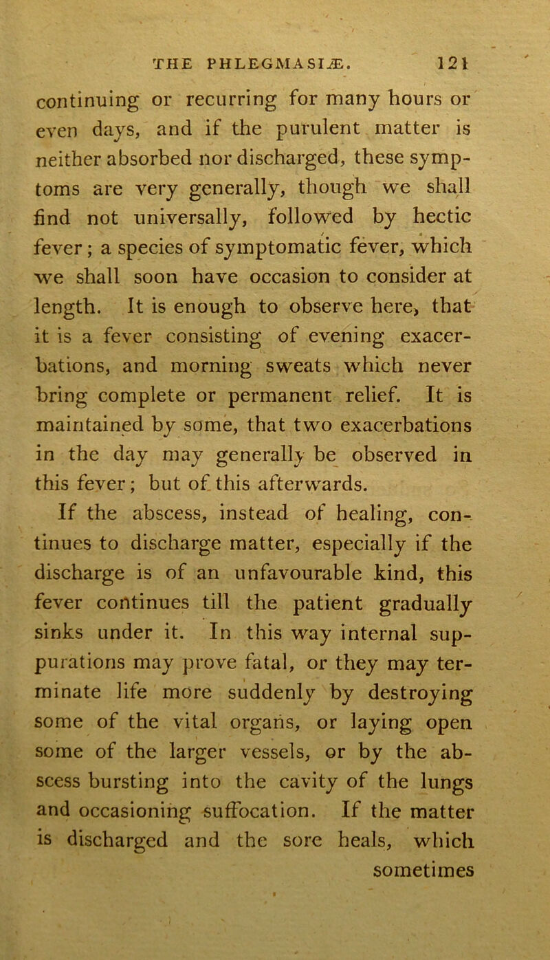 continuing or recurring for many hours or even days, and if the purulent matter is neither absorbed nor discharged, these symp- toms are very generally, though we shall find not universally, followed by hectic / • fever; a species of symptomatic fever, which shall soon have occasion to consider at length. It is enough to observe here, that it is a fever consisting of evening exacer- bations, and morning sweats which never bring complete or permanent relief. It is maintained by some, that two exacerbations in the day may generally be observed in this fever; but of this afterwards. If the abscess, instead of healing, con- tinues to discharge matter, especially if the discharge is of an unfavourable kind, this fever continues till the patient gradually sinks under it. In this way internal sup- purations may prove fatal, or they may ter- minate life more suddenly by destroying some of the vital organs, or laying open some of the larger vessels, or by the ab- scess bursting into the cavity of the lungs and occasioning suffocation. If the matter is discharged and the sore heals, which sometimes