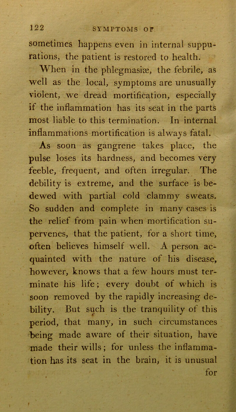 sometimes happens even in internal suppu- rations, the patient is restored to health. When in the phlegmasiae, the febrile, as well as the local, symptoms are unusually violent, we dread mortification, especially if the inflammation has its seat in the parts most liable to this termination. In internal inflammations mortification is always fatal. As soon as gangrene takes place, the pulse loses its hardness, and becomes very feeble, frequent, and often irregular. The debility is extreme, and the surface is be- dewed with partial cold clammy sweats. So sudden and complete in many cases is the relief from pain when mortification su- pervenes, that the patient, for a short time, often believes himself well. A person ac- quainted with the pature of his disease, however, knows that a few hours must ter- minate his life; every doubt of which is soon removed by the rapidly increasing de- bility. But such is the tranquility of this period, that many, in such circumstances being made aware of their situation, have made their wills; for unless the inflamma- tion has its seat in the brain, it is unusual for f