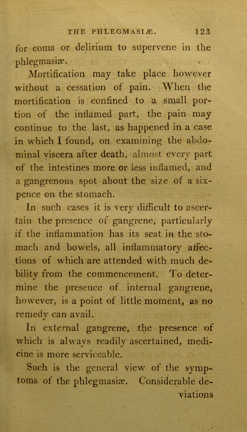 for coma or delirium to supervene in the phlegmasicie. Mortification may take place however without a cessation of pain. When the mortification is confined to a small por- tion of the inflamed part, the pain may continue to the last, as happened in a case in which I found, on examining the abdo- minal viscera after death, almost every part of the intestines more or less inflamed, and a gangrenous spot about the size of a six- pence on. the stomach. In such cases it is very difficult to ascer- tain the presence of gangrene, particularly if the inflammation has its seat in the sto- mach and bowels, all inflammatory affec- tions of which are attended with much de- bility from the commencement. To (deter- mine the presence of internal gangrene, however, is a point of little moment, as no remedy can avail. In external gangrene, the presence of which is always readily ascertained, medi- cine is more serviceable. Such is the general view of the symp- toms of the phlegmasicc. Considerable de- viations