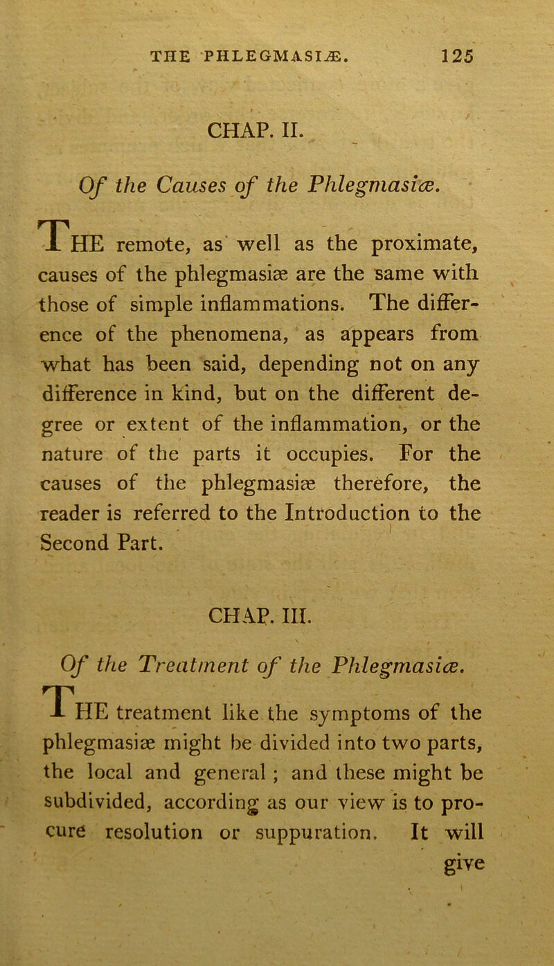 CHAP. II. Of the Causes of the Fhlegmasice. The remote, as' well as the proximate, causes of the phlegmasiae are the same with those of simple inflammations. The differ- ence of the phenomena, as appears from what has been said, depending not on any difference in kind, but on the different de- gree or extent of the inflammation, or the nature of the parts it occupies. For the causes of the phlegmasia therefore, the reader is referred to the Introduction to the Second Part. CHAP. III. Of the Treatment of the Phlegmasice. The treatment like the symptoms of the phlegmasiae might be divided into two parts, the local and general; and these might be subdivided, according as our view is to pro- cure resolution or suppuration. It will give
