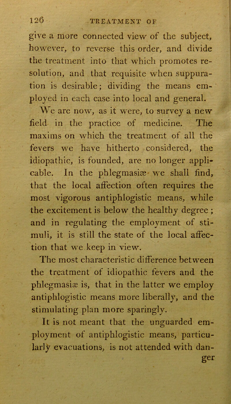 give a more connected view of the subject, however, to reverse this order, and divide the treatment into that which promotes re- solution, and that requisite when suppura- tion is desirable; dividing the means em- ployed in each case into local and general. W e are now, as it were, to survey a new field in the practice of medicine. The maxims on which the treatment of all the fevers we have hitherto considered, the idiopathic, is founded, are no longer appli- cable. In the phlegmasicC' we shall find, that the local affection often requires the most vigorous antiphlogistic means, while the excitement is below the healthy degree ; and in regulating the employment of sti- muli, it is still the state of the local affec- tion that we keep in view. The most characteristic difference between the treatment of idiopathic fevers and the phlegmasia is, that in the latter we employ antiphlogistic means more liberally, and the stimulating plan more sparingly. It is not meant that the unguarded em- ployment of antiphlogistic means, particu- larly evacuations, is not attended with dan- ger